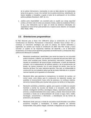 de la justicia internacional y cosmopolita no solo se debe abordar los tradicionales
         temas de la guerra y la paz, sino también los de justicia económica, redistribución de
         bienes tangibles e intangibles e igualar el peso de la participación en los ámbitos
         políticos globales (Nussbaum, 2007, ob. cit.).

        Justicia como imparcialidad: una sociedad justa es aquella que otorga seguridad
         jurídica y el mismo trato en todos sus procesos a todas y todos los ciudadanos frente a
         la ley y las instituciones que la rigen, en donde los derechos individuales son
         respetados en tanto forman parte también de un objetivo social. (Dworkin, en Campbell,
         2002; Rawls, 1999).




    2.2. Orientaciones programáticas

El Plan Nacional para el Buen Vivir 2009-2013 apoya la construcción de un Estado
Constitucional de Derechos, Plurinacional e Intercultural, orientado hacia el Buen Vivir, y
constituye un instrumento estratégico que pone en práctica, de manera sistemática y
organizada, los cambios que impulsa la Constitución de 2008. Este Plan recoge y busca
concretar un quiebre en las trayectorias históricas del desarrollo y de la democracia
ecuatorianas, en el marco de las siguientes propuestas de transformación y orientaciones ético-
políticas de la Revolución Ciudadana:

    6.      Revolución constitucional y democrática, para sentar las bases de una comunidad
            política incluyente y reflexiva, que apuesta a la capacidad del país para definir otro
            rumbo como sociedad justa, diversa, plurinacional, intercultural y soberana. Ello
            requiere la consolidación del actual proceso constituyente, a través del desarrollo
            normativo, de la implementación de políticas públicas y de la transformación del
            Estado, de manera coherente, con el nuevo proyecto de cambio, para que los
            derechos del Buen Vivir sean realmente ejercidos. Para esto, es indispensable la
            construcción de una ciudadanía radical que fije las bases materiales de un proyecto
            nacional inspirado por la igualdad en la diversidad.

    7.      Revolución ética, para garantizar la transparencia, la rendición de cuentas y el
            control social, como pilares para la construcción de relaciones sociales que
            posibiliten el reconocimiento mutuo entre las personas y la confianza colectiva,
            elementos imprescindibles para impulsar este proceso de cambio en el largo plazo.

    8.      Revolución económica, productiva y agraria, para superar el modelo de exclusión
            heredado y orientar los recursos del Estado a la educación, salud, vialidad,
            vivienda, investigación científica y tecnológica, trabajo y reactivación productiva, en
            armonía y complementariedad entre zonas rurales y urbanas. Esta revolución debe
            concretarse a través de la democratización del acceso al agua, tierra, crédito,
            tecnologías, conocimientos e información, y diversificación de las formas de
            producción y de propiedad.

    9.      Revolución social, para que, a través de una política social articulada a una política
            económica incluyente y movilizadora, el Estado garantice los derechos
            fundamentales. Esta política integral, coherente e integradora es la que ofrece las


                                               24
 