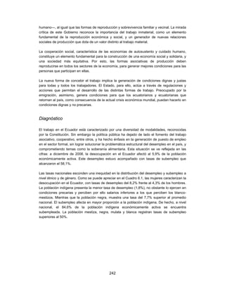 humano—, al igual que las formas de reproducción y sobrevivencia familiar y vecinal. La mirada
crítica de este Gobierno reconoce la importancia del trabajo inmaterial, como un elemento
fundamental de la reproducción económica y social, y un generador de nuevas relaciones
sociales de producción que dota de un valor distinto al trabajo material.

La cooperación social, característica de las economías de autosustento y cuidado humano,
constituye un elemento fundamental para la construcción de una economía social y solidaria, y
una sociedad más equitativa. Por esto, las formas asociativas de producción deben
reproducirse en todos los sectores de la economía, para generar mejores condiciones para las
personas que participan en ellas.

La nueva forma de concebir el trabajo implica la generación de condiciones dignas y justas
para todas y todos los trabajadores. El Estado, para ello, actúa a través de regulaciones y
acciones que permitan el desarrollo de las distintas formas de trabajo. Preocupado por la
emigración, asimismo, genera condiciones para que los ecuatorianos y ecuatorianas que
retornan al país, como consecuencia de la actual crisis económica mundial, puedan hacerlo en
condiciones dignas y no precarias.



Diagnóstico

El trabajo en el Ecuador está caracterizado por una diversidad de modalidades, reconocidas
por la Constitución. Sin embargo la política pública ha dejado de lado el fomento del trabajo
asociativo, cooperativo, entre otros, y ha hecho énfasis en la generación de puesto de empleo
en el sector formal, sin lograr solucionar la problemática estructural del desempleo en el país, y
comprometiendo temas como la soberanía alimentaria. Esta situación se ve reflejada en las
cifras: a diciembre de 2008, la desocupación en el Ecuador afectó al 5,9% de la población
económicamente activa. Este desempleo estuvo acompañado con tasas de subempleo que
alcanzaron el 58,1%.

Las tasas nacionales esconden una inequidad en la distribución del desempleo y subempleo a
nivel étnico y de género. Como se puede apreciar en el Cuadro 6.1, las mujeres caracterizan la
desocupación en el Ecuador, con tasas de desempleo del 8,2% frente al 4,3% de los hombres.
La población indígena presenta la menor tasa de desempleo (1,8%), no obstante lo ejercen en
condiciones precarias y perciben por ello salarios inferiores a los que perciben los blanco-
mestizos. Mientras que la población negra, muestra una tasa del 7,7% superior al promedio
nacional. El subempleo afecta en mayor proporción a la población indígena. De hecho, a nivel
nacional, el 84,6% de la población indígena económicamente activa se encuentra
subempleada. La población mestiza, negra, mulata y blanca registran tasas de subempleo
superiores al 50%.




                                              242
 
