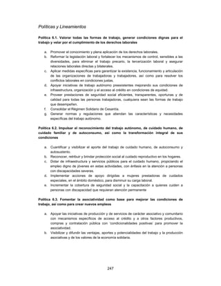 Políticas y Lineamientos

Política 6.1. Valorar todas las formas de trabajo, generar condiciones dignas para el
trabajo y velar por el cumplimiento de los derechos laborales

   a. Promover el conocimiento y plena aplicación de los derechos laborales.
   b. Reformar la legislación laboral y fortalecer los mecanismos de control, sensibles a las
      diversidades, para eliminar el trabajo precario, la tercerización laboral y asegurar
      relaciones laborales directas y bilaterales.
   c. Aplicar medidas específicas para garantizar la existencia, funcionamiento y articulación
      de las organizaciones de trabajadoras y trabajadores, así como para resolver los
      conflictos laborales en condiciones justas.
   d. Apoyar iniciativas de trabajo autónomo preexistentes mejorando sus condiciones de
      infraestructura, organización y el acceso al crédito en condiciones de equidad.
   e. Proveer prestaciones de seguridad social eficientes, transparentes, oportunas y de
      calidad para todas las personas trabajadoras, cualquiera sean las formas de trabajo
      que desempeñen.
   f. Consolidar el Régimen Solidario de Cesantía.
   g. Generar normas y regulaciones que atiendan las características y necesidades
      específicas del trabajo autónomo.

Política 6.2. Impulsar el reconocimiento del trabajo autónomo, de cuidado humano, de
cuidado familiar y de autoconsumo, así como la transformación integral de sus
condiciones

   a. Cuantificar y visibilizar el aporte del trabajo de cuidado humano, de autoconsumo y
      autosustento.
   b. Reconocer, retribuir y brindar protección social al cuidado reproductivo en los hogares.
   c. Dotar de infraestructura y servicios públicos para el cuidado humano, propiciando el
      empleo digno de jóvenes en estas actividades, con énfasis en la atención a personas
      con discapacidades severas.
   d. Implementar acciones de apoyo dirigidas a mujeres prestadoras de cuidados
      especiales, en el ámbito doméstico, para disminuir su carga laboral.
   e. Incrementar la cobertura de seguridad social y la capacitación a quienes cuiden a
      personas con discapacidad que requieran atención permanente

Política 6.3. Fomentar la asociatividad como base para mejorar las condiciones de
trabajo, así como para crear nuevos empleos

   a. Apoyar las iniciativas de producción y de servicios de carácter asociativo y comunitario
      con mecanismos específicos de acceso al crédito y a otros factores productivos,
      compras y contratación pública con ‘condicionalidades positivas’ para promover la
      asociatividad.
   b. Visibilizar y difundir las ventajas, aportes y potencialidades del trabajo y la producción
      asociativas y de los valores de la economía solidaria.




                                             247
 