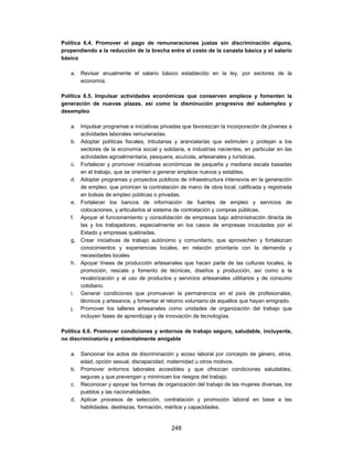 Política 6.4. Promover el pago de remuneraciones justas sin discriminación alguna,
propendiendo a la reducción de la brecha entre el costo de la canasta básica y el salario
básico

   a. Revisar anualmente el salario básico establecido en la ley, por sectores de la
      economía.

Política 6.5. Impulsar actividades económicas que conserven empleos y fomenten la
generación de nuevas plazas, así como la disminución progresiva del subempleo y
desempleo

   a. Impulsar programas e iniciativas privadas que favorezcan la incorporación de jóvenes a
      actividades laborales remuneradas.
   b. Adoptar políticas fiscales, tributarias y arancelarias que estimulen y protejan a los
      sectores de la economía social y solidaria, e industrias nacientes, en particular en las
      actividades agroalimentaria, pesquera, acuícola, artesanales y turísticas.
   c. Fortalecer y promover iniciativas económicas de pequeña y mediana escala basadas
      en el trabajo, que se orienten a generar empleos nuevos y estables.
   d. Adoptar programas y proyectos públicos de infraestructura intensivos en la generación
      de empleo, que prioricen la contratación de mano de obra local, calificada y registrada
      en bolsas de empleo públicas o privadas.
   e. Fortalecer los bancos de información de fuentes de empleo y servicios de
      colocaciones, y articularlos al sistema de contratación y compras públicas.
   f. Apoyar el funcionamiento y consolidación de empresas bajo administración directa de
      las y los trabajadores, especialmente en los casos de empresas incautadas por el
      Estado y empresas quebradas.
   g. Crear iniciativas de trabajo autónomo y comunitario, que aprovechen y fortalezcan
      conocimientos y experiencias locales, en relación prioritaria con la demanda y
      necesidades locales
   h. Apoyar líneas de producción artesanales que hacen parte de las culturas locales, la
      promoción, rescate y fomento de técnicas, diseños y producción, así como a la
      revalorización y al uso de productos y servicios artesanales utilitarios y de consumo
      cotidiano.
   i. Generar condiciones que promuevan la permanencia en el país de profesionales,
      técnicos y artesanos, y fomentar el retorno voluntario de aquellos que hayan emigrado.
   j. Promover los talleres artesanales como unidades de organización del trabajo que
      incluyen fases de aprendizaje y de innovación de tecnologías.

Política 6.6. Promover condiciones y entornos de trabajo seguro, saludable, incluyente,
no discriminatorio y ambientalmente amigable

   a. Sancionar los actos de discriminación y acoso laboral por concepto de género, etnia,
      edad, opción sexual, discapacidad, maternidad u otros motivos.
   b. Promover entornos laborales accesibles y que ofrezcan condiciones saludables,
      seguras y que prevengan y minimicen los riesgos del trabajo.
   c. Reconocer y apoyar las formas de organización del trabajo de las mujeres diversas, los
      pueblos y las nacionalidades.
   d. Aplicar procesos de selección, contratación y promoción laboral en base a las
      habilidades, destrezas, formación, méritos y capacidades.


                                            248
 