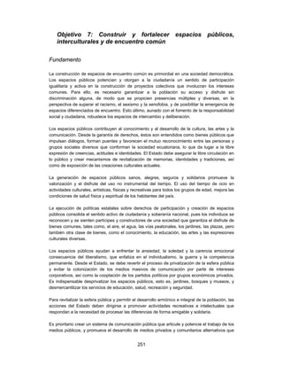 Objetivo 7: Construir y fortalecer espacios públicos,
    interculturales y de encuentro común

Fundamento

La construcción de espacios de encuentro común es primordial en una sociedad democrática.
Los espacios públicos potencian y otorgan a la ciudadanía un sentido de participación
igualitaria y activa en la construcción de proyectos colectivos que involucran los intereses
comunes. Para ello, es necesario garantizar a la población su acceso y disfrute sin
discriminación alguna, de modo que se propicien presencias múltiples y diversas, en la
perspectiva de superar el racismo, el sexismo y la xenofobia, y de posibilitar la emergencia de
espacios diferenciados de encuentro. Esto último, aunado con el fomento de la responsabilidad
social y ciudadana, robustece los espacios de intercambio y deliberación.

Los espacios públicos contribuyen al conocimiento y al desarrollo de la cultura, las artes y la
comunicación. Desde la garantía de derechos, éstos son entendidos como bienes públicos que
impulsan diálogos, forman puentes y favorecen el mutuo reconocimiento entre las personas y
grupos sociales diversos que conforman la sociedad ecuatoriana, lo que da lugar a la libre
expresión de creencias, actitudes e identidades. El Estado debe asegurar la libre circulación en
lo público y crear mecanismos de revitalización de memorias, identidades y tradiciones, así
como de exposición de las creaciones culturales actuales.

La generación de espacios públicos sanos, alegres, seguros y solidarios promueve la
valorización y el disfrute del uso no instrumental del tiempo. El uso del tiempo de ocio en
actividades culturales, artísticas, físicas y recreativas para todos los grupos de edad, mejora las
condiciones de salud física y espiritual de los habitantes del país.

La ejecución de políticas estatales sobre derechos de participación y creación de espacios
públicos consolida el sentido activo de ciudadanía y soberanía nacional, pues los individuos se
reconocen y se sienten partícipes y constructores de una sociedad que garantiza el disfrute de
bienes comunes, tales como, el aire, el agua, las vías peatonales, los jardines, las plazas, pero
también otra clase de bienes, como el conocimiento, la educación, las artes y las expresiones
culturales diversas.

Los espacios públicos ayudan a enfrentar la ansiedad, la soledad y la carencia emocional
consecuencia del liberalismo, que enfatiza en el individualismo, la guerra y la competencia
permanente. Desde el Estado, se debe revertir el proceso de privatización de la esfera pública
y evitar la colonización de los medios masivos de comunicación por parte de intereses
corporativos, así como la cooptación de los partidos políticos por grupos económicos privados.
Es indispensable desprivatizar los espacios públicos, esto es, jardines, bosques y museos, y
desmercantilizar los servicios de educación, salud, recreación y seguridad.

Para revitalizar la esfera pública y permitir el desarrollo armónico e integral de la población, las
acciones del Estado deben dirigirse a promover actividades recreativas e intelectuales que
respondan a la necesidad de procesar las diferencias de forma amigable y solidaria.

Es prioritario crear un sistema de comunicación pública que articule y potencie el trabajo de los
medios públicos, y promueva el desarrollo de medios privados y comunitarios alternativos que


                                               251
 