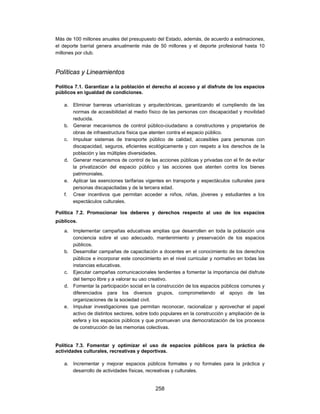 Más de 100 millones anuales del presupuesto del Estado, además, de acuerdo a estimaciones,
el deporte barrial genera anualmente más de 50 millones y el deporte profesional hasta 10
millones por club.



Políticas y Lineamientos

Política 7.1. Garantizar a la población el derecho al acceso y al disfrute de los espacios
públicos en igualdad de condiciones.

   a. Eliminar barreras urbanísticas y arquitectónicas, garantizando el cumpliendo de las
      normas de accesibilidad al medio físico de las personas con discapacidad y movilidad
      reducida.
   b. Generar mecanismos de control público-ciudadano a constructores y propietarios de
      obras de infraestructura física que atenten contra el espacio público.
   c. Impulsar sistemas de transporte público de calidad, accesibles para personas con
      discapacidad, seguros, eficientes ecológicamente y con respeto a los derechos de la
      población y las múltiples diversidades.
   d. Generar mecanismos de control de las acciones públicas y privadas con el fin de evitar
      la privatización del espacio público y las acciones que atenten contra los bienes
      patrimoniales.
   e. Aplicar las exenciones tarifarias vigentes en transporte y espectáculos culturales para
      personas discapacitadas y de la tercera edad.
   f. Crear incentivos que permitan acceder a niños, niñas, jóvenes y estudiantes a los
      espectáculos culturales.

Política 7.2. Promocionar los deberes y derechos respecto al uso de los espacios
públicos.
   a. Implementar campañas educativas amplias que desarrollen en toda la población una
      conciencia sobre el uso adecuado, mantenimiento y preservación de los espacios
      públicos.
   b. Desarrollar campañas de capacitación a docentes en el conocimiento de los derechos
      públicos e incorporar este conocimiento en el nivel curricular y normativo en todas las
      instancias educativas.
   c. Ejecutar campañas comunicacionales tendientes a fomentar la importancia del disfrute
      del tiempo libre y a valorar su uso creativo.
   d. Fomentar la participación social en la construcción de los espacios públicos comunes y
      diferenciados para los diversos grupos, comprometiendo el apoyo de las
      organizaciones de la sociedad civil.
   e. Impulsar investigaciones que permitan reconocer, racionalizar y aprovechar el papel
      activo de distintos sectores, sobre todo populares en la construcción y ampliación de la
      esfera y los espacios públicos y que promuevan una democratización de los procesos
      de construcción de las memorias colectivas.


Política 7.3. Fomentar y optimizar el uso de espacios públicos para la práctica de
actividades culturales, recreativas y deportivas.

   a. Incrementar y mejorar espacios públicos formales y no formales para la práctica y
      desarrollo de actividades físicas, recreativas y culturales.


                                            258
 