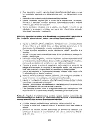b. Crear espacios de encuentro y práctica de actividades físicas y deporte para personas
      con necesidades especiales como las de la tercera edad y con discapacidades, entre
      otras.
   c. Democratizar las infraestructuras públicas recreativas y culturales.
   d. Generar condiciones integrales para la práctica de la actividad física y el deporte:
      infraestructura adecuada, escenarios deportivos, implementación deportiva, medicina
      del deporte, capacitación e investigación.
   e. Generar condiciones integrales para la práctica, uso, difusión y creación de las
      actividades y producciones artísticas, que cuente con infraestructura adecuada,
      seguridades, capacitación e investigación.


Política 7.4. Democratizar la oferta y las expresiones culturales diversas, asegurando la
libre circulación, reconocimiento y respeto a las múltiples identidades sociales.


   a. Impulsar la producción, difusión, distribución y disfrute de bienes y servicios culturales
      diversos, inclusivos y de calidad desde una óptica pluralista que promueva la no
      discriminación, con énfasis en los proyectos participativos interculturales.
   b. Promover una oferta sostenida de eventos culturales de calidad y accesibles a la
      población.
   c. Impulsar una nueva institucionalidad intercultural en red que fomente la investigación
      histórica y antropológica
   d. Estructurar sistemas de gestión y procesos que permitan mejorar la implementación de
      servicios culturales, descentralizados, desconcentrados y con participación ciudadana,
      promoviendo la articulación de las instituciones que reciben recursos públicos.
   e. Fomentar el acceso a centros de conocimiento como espacios de encuentro, de
      práctica del ocio creativo, de recreación de las memorias sociales y los patrimonios y
      como medios de producción y circulación de conocimiento y bienes culturales.
   f. Divulgar el conocimiento de los patrimonios culturales y naturales, para la valoración de
      su diversidad y riqueza desde la ciudadanía.
   g. Promover iniciativas culturales, artísticas, científicas y de investigación orientadas a
      recrear la memoria e innovar la producción y conocimientos heredados.
   h. Impulsar la investigación, la producción cultural y la creación independiente a través de
      mecanismos transparentes y democráticos.
   i. Recopilar y difundir buenas prácticas locales en materia de producción y circulación de
      bienes culturales para ser adaptadas en otras localidades.
   j. Crear y fortalecer acuerdos a nivel de la región latinoamericana e iberoamericana para
      la conservación de los patrimonios culturales y ambientales y el desarrollo cultural.


Política 7.5. Impulsar el fortalecimiento y apertura espacios públicos permanentes de
intercambio entre grupos diversos que promuevan la interculturalidad, el reconocimiento
mutuo y la valorarización de todas las expresiones colectivas.

   a. Promover el servicio social intercultural: voluntariado, trabajo comunitario, etc.
   b. Promover la minga como un espacio colectivo de encuentro común entre diversos y
      diversas.
   c. Reconocer las prácticas culturales tradicionales que fomentan la solidaridad y la
      construcción de espacios de encuentro común, tales como el prestamanos, el randi -
      randi, entre otras.



                                             259
 