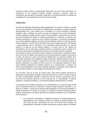 culturales, sociales, políticos e institucionales diferenciados. Su acción está encaminada a la
construcción de una sociedad incluyente, solidaria, soberana y recíproca, capaz de
fundamentar una propuesta de desarrollo a largo plazo, que permita enfrentar los desafíos de
la globalización y sus contradicciones en la actual crisis mundial.



Diagnóstico

El modelo de desarrollo mercantil que dirige la globalización ha puesto al mercado y su lógica
como la única dimensión reconocible de la realidad social, provocando un agudo proceso de
descomposición de la vida humana que se manifiesta en la crisis económica, ambiental,
energética, ética y simbólica que ponen en riesgo la permanencia de lo social. Actualmente,
estamos asistiendo al deterioro físico, práctico, social, simbólico y espiritual del ser humano,
que tiene dificultad para detener la violencia generalizada, la corrupción, el predominio de
intereses particulares y privados por sobre objetivos nacionales y comunitarios postergados;
que no logra establecer diálogos y acuerdos entre los diferentes actores de la vida social local,
nacional, regional y mundial. No hay horizontes claros para la organización de la vida histórica
y, particularmente, para la orientación de los quehaceres político-culturales. Los cambios
sufridos a lo largo de las dos últimas décadas y la actual crisis no han logrado ser
comprendidos aún de modo pleno, impidiendo definir con claridad los nuevos vínculos de la
vida social y las formas de articulación de la cultura con la vida general de las sociedades.
En este difícil momento de la historia humana, donde los vínculos políticos, simbólicos y éticos
de la vida social son frágiles, han aparecido tres formas pervertidas que niegan el ser propio de
la cultura. Se trata por un lado, de la tendencia “folklorizante”, que pretende identificar como
una imagen “pintoresca” de la realidad los rasgos propios de la sociedad tomados fuera de su
contexto histórico-social, material y espiritual. Por otro lado, está la tendencia opuesta, el
pseudo-universalismo, que pierde de vista lo propio con su singularidad específica, al tomar
como referentes abstractos los caracteres externos de lo contemporáneo y universal. Por
último, la mercantilización de los bienes culturales materiales y espirituales, que vaciados de
sus contenidos históricos se vuelve objetos de administración comercial.

En el Ecuador, como en el resto de América latina, estas formas globales reproducen la
dependencia cultural propia del pasado colonial del subcontinente, más aún cuando la mayoría
de cartas constitucionales contenían concepciones de tipo colonial y neo-colonial que no
reconocían la diversidad cultural de un país compuesto por 14 nacionalidades, 16 pueblos
indígenas, 12 lenguas ancestrales, y una importante población afroecuatoriana y montubia.

La estructura de la sociedad ecuatoriana se ha caracterizado por un profundo sesgo racista
que ha contaminado todas sus instituciones, incluida la estatal. Desde su nacimiento y a lo
largo de su historia, a pesar de los procesos democratizadores de la Revolución Alfarista, el
Estado ecuatoriano, en el ámbito de la cultura, ha mostrado su tendencia etnocrática blanco-
mestiza, concentradora y excluyente, generando las siguientes limitaciones en el cumplimiento
de sus funciones:

           Al no reconocer la diversidad y complejidad cultural de la sociedad ecuatoriana y
            latinoamericana, para el Estado la cultura no ha jugado un papel articulador en la
            vida social del país. Consecuencia de esto se ha dado serios procesos de
            desvalorización, detrimento y pérdida del patrimonio cultural material e inmaterial,




                                              264
 