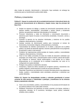 altos niveles de exclusión, discriminación y dominación, haya cambiado, sin embargo las
condiciones para su transformación positiva están dadas.



Políticas y Lineamientos

Política 8.1. Apoyar la construcción de la sociedad plurinacional e intercultural dentro de
relaciones de reconocimiento de la diferencia y respeto mutuo, bajo los principio del
Buen Vivir.

   a. Ampliar los espacios de diálogo y canales de comunicación permanentes entre los
      distintos pueblos, nacionalidades, comunidades y grupos cultural y socialmente
      distintos, que garanticen relaciones interculturales en la sociedad.
   b. Promover mecanismos y redes de información y comunicación documental y
      electrónica para mejorar el acceso a conocimientos ancestrales, innovación, ciencia y
      tecnología.
   c. Fomentar el ejercicio de los derechos individuales y colectivos de los pueblos
      indígenas, afroecuatorianos y montubios.
   d. Impulsar acciones de discriminación positiva para incrementar el número de
      funcionarios y funcionarias indígenas, afroecuatorianas y montubias.
   e. Transversalizar las distintas cosmovisiones en el diseño y ejecución de la política
      pública y los planes de desarrollo regional y nacional, particularmente en los programas
      de educación y salud a nivel nacional.
   f. Fortalecer las organizaciones político-sociales de mujeres, pueblos y nacionalidades
      indígenas, afroecuatorianos y montubios.
   g. Incluir en las mallas curriculares de todos los niveles de educación contenidos que
      propongan una mirada crítica y descolonizadora sobre la historia cultural del Ecuador
      que revalorice la herencia cultural andino-agraria y los aportes de la cultura
      afroecuatoriana en la constitución de la sociedad ecuatoriana, así como en la
      configuración de nuestra identidad.
   h. Proteger a los pueblos en aislamiento voluntario.
   i. Compensar y reparar los daños causados por el régimen colonial y neocolonial a los
      pueblos indígenas y afroecuatorianos a través de acciones afirmativas.
   j. Desarrollar mecanismos que efectivicen la consulta informada previa a las poblaciones
      locales, pueblos y nacionalidades sobre actividades productivas y extractivas que
      puedan afectarles.

Política 8.2. Superar las desigualdades sociales y culturales garantizando el acceso
universal de toda persona o colectividad a participar y beneficiarse de los diversos
bienes y expresiones culturales.

   a. Incluir a las comunidades, pueblos y nacionalidades en los procesos de formulación de
      las políticas públicas en las cuales estén inmersos.
   b. Establecer mecanismos que garanticen el acceso universal a los bienes, prácticas y
      expresiones culturales, en lo económico, tecnológico, social, político, ambiental,
      simbólico, ético y estético.




                                            266
 
