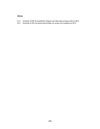 Metas

8.3.1   Aumentar al 80% de la población indígena que habla alguna lengua nativa al 2013.
8.5.1   Aumentar al 30% los bienes patrimoniales con acceso a la ciudadanía al 2013.




                                            268
 