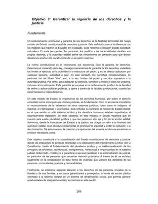 Objetivo 9: Garantizar la vigencia de los derechos y la
    justicia

Fundamento

El reconocimiento, promoción y garantía de los derechos es la finalidad primordial del nuevo
modelo de Estado constitucional de derechos y justicia. Esta definición marca la diferencia con
los modelos que rigieron al Ecuador en el pasado, pues redefine la relación Estado-sociedad-
naturaleza. En esta perspectiva, las personas, los pueblos y las nacionalidades deciden sus
propios destinos, y la autoridad estatal define los mecanismos de cohesión para que dichas
decisiones aporten a la construcción de un proyecto colectivo.

La norma constitucional es el instrumento por excelencia para la garantía de derechos.
Determina el contenido de la ley, consagra mecanismos de garantía de los derechos, establece
los límites al ejercicio de la autoridad y la estructura del poder, y es de directa aplicación por
cualquier persona, autoridad o juez. En este contexto, los derechos constitucionales, en
particular los del “Buen Vivir”, son, a la vez, límites del poder y vínculos impuestos a la
autoridad pública. Por tanto, para asegurar su ejercicio, someten y limitan a todos los poderes,
inclusive al constituyente. Esta garantía se expresa en el ordenamiento jurídico de la facultad
de definir y aplicar políticas públicas, y opera a través de la facultad jurisdiccional, cuando las
otras fracasan o violan derechos.

En este modelo de Estado, la importancia de los derechos humanos, por sobre el derecho
concebido como el conjunto de normas jurídicas, es fundamental. Pero no es menos importante
el reconocimiento de la existencia de otros sistemas jurídicos, tales como el indígena, el
regional, el interregional y el universal. Este enfoque es contrario al modelo de Estado liberal,
en el que existía un sólo sistema jurídico y los derechos humanos estaban supeditados al
reconocimiento legislativo. En otras palabras, en este modelo, el Estado reconoce que en
nuestro país existe pluralidad jurídica y que las personas son eje y fin de la acción estatal.
Asimismo, desde la invocación del Estado a la justicia, se otorga un valor a la finalidad del
quehacer estatal, cuyo objetivo fundamental es promover la equidad y evitar la exclusión y la
discriminación. De esta manera, la creación y la aplicación del sistema jurídico se encaminan a
producir resultados justos.

Este objetivo contribuye a la consolidación del Estado constitucional de derechos y justicia,
desde las propuestas de políticas orientadas a la adecuación del ordenamiento jurídico con la
Constitución, hasta el fortalecimiento del pluralismo jurídico y la institucionalización de los
principios de eficiencia, oportunidad, transparencia, honestidad e imparcialidad en el sistema
judicial. Sobre todo, contribuye a garantizar el acceso igualitario a la administración de justicia,
en particular de las personas que necesitan atención prioritaria. A través de él, se enfatiza
igualmente en la erradicación de toda forma de violencia que vulnere los derechos de las
personas, comunidades, pueblos y nacionalidades.

Finalmente, se establece especial atención a los derechos de las personas privadas de la
libertad y de sus familias, y se busca garantizarlos y protegerlos, a través de acción pública
orientada a la reforma integral de un sistema de rehabilitación social, que permita generar
oportunidades de integración social y económica en este sector.



                                               269
 