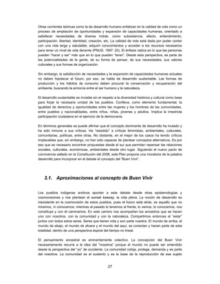 Otras corrientes teóricas como la de desarrollo humano enfatizan en la calidad de vida como un
proceso de ampliación de oportunidades y expansión de capacidades humanas, orientado a
satisfacer necesidades de diversa índole, como subsistencia, afecto, entendimiento,
participación, libertad, identidad, creación, etc. La calidad de vida está dada por poder contar
con una vida larga y saludable, adquirir conocimientos y acceder a los recursos necesarios
para tener un nivel de vida decente (PNUD, 1997: 20). El énfasis radica en lo que las personas
pueden “hacer y ser” más que en lo que pueden “tener”. Desde esta perspectiva, se parte de
las potencialidades de la gente, de su forma de pensar, de sus necesidades, sus valores
culturales y sus formas de organización.

Sin embargo, la satisfacción de necesidades y la expansión de capacidades humanas actuales
no deben hipotecar el futuro, por eso, se habla de desarrollo sustentable. Las formas de
producción y los hábitos de consumo deben procurar la conservación y recuperación del
ambiente, buscando la armonía entre el ser humano y la naturaleza.

El desarrollo sustentable es inviable sin el respeto a la diversidad histórica y cultural como base
para forjar la necesaria unidad de los pueblos. Conlleva, como elemento fundamental, la
igualdad de derechos y oportunidades entre las mujeres y los hombres de las comunidades,
entre pueblos y nacionalidades, entre niños, niñas, jóvenes y adultos. Implica la irrestricta
participación ciudadana en el ejercicio de la democracia.

En términos generales se puede afirmar que el concepto dominante de desarrollo ha mutado y
ha sido inmune a sus críticas. Ha “resistido” a críticas feministas, ambientales, culturales,
comunitarias, políticas, entre otras. No obstante, en el mejor de los casos ha tenido críticos
implacables que, sin embargo, no han sido capaces de plantear conceptos alternativos. Es por
eso que es necesario encontrar propuestas desde el sur que permitan repensar las relaciones
sociales, culturales, económicas, ambientales desde otro lugar. Siguiendo el nuevo pacto de
convivencia sellado en la Constitución del 2008, este Plan propone una moratoria de la palabra
desarrollo para incorporar en el debate el concepto del “Buen Vivir”.




    3.1. Aproximaciones al concepto de Buen Vivir


Los pueblos indígenas andinos aportan a este debate desde otras epistemologías y
cosmovisiones y nos plantean el sumak kawsay, la vida plena. La noción de desarrollo es
inexistente en la cosmovisión de estos pueblos, pues el futuro está atrás, es aquello que no
miramos, ni conocemos; mientras al pasado lo tenemos al frente, lo vemos, lo conocemos, nos
constituye y con él caminamos. En este camino nos acompañan los ancestros que se hacen
uno con nosotros, con la comunidad y con la naturaleza. Compartimos entonces el “estar”
juntos con todos estos seres. Seres que tienen vida y son parte nuestra. El mundo de arriba, el
mundo de abajo, el mundo de afuera y el mundo del aquí, se conectan y hacen parte de esta
totalidad, dentro de una perspectiva espiral del tiempo no lineal.

El pensamiento ancestral es eminentemente colectivo. La concepción del Buen Vivir
necesariamente recurre a la idea del “nosotros” porque el mundo no puede ser entendido
desde la perspectiva del “yo” de occidente. La comunidad cobija, protege, demanda y es parte
del nosotros. La comunidad es el sustento y es la base de la reproducción de ese sujeto


                                                27
 
