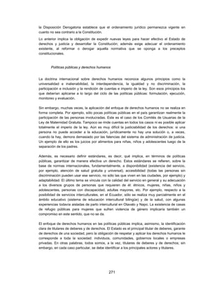 la Disposición Derogatoria establece que el ordenamiento jurídico permanezca vigente en
cuanto no sea contrario a la Constitución.
Lo anterior implica la obligación de expedir nuevas leyes para hacer efectivo el Estado de
derechos y justicia y desarrollar la Constitución; además exige adecuar el ordenamiento
existente, al reformar o derogar aquella normativa que se oponga a los preceptos
constitucionales.


        Políticas públicas y derechos humanos


La doctrina internacional sobre derechos humanos reconoce algunos principios como la
universalidad e inalienabilidad, la interdependencia, la igualdad y no discriminación, la
participación e inclusión y la rendición de cuentas e imperio de la ley. Son esos principios los
que deberían aplicarse a lo largo del ciclo de las políticas públicas: formulación, ejecución,
monitoreo y evaluación.

Sin embargo, muchas veces, la aplicación del enfoque de derechos humanos no se realiza en
forma completa. Por ejemplo, sólo pocas políticas públicas en el país garantizan realmente la
participación de las personas involucradas. Este es el caso de los Comités de Usuarias de la
Ley de Maternidad Gratuita. Tampoco se rinde cuentas en todos los casos ni es posible aplicar
totalmente el imperio de la ley. Aún es muy difícil la justiciabilidad de los derechos: si una
persona no puede acceder a la educación, jurídicamente no hay una solución o, a veces,
cuando la hay, demora demasiado por las falencias del sistema de administración de justicia.
Un ejemplo de ello es los juicios por alimentos para niñas, niños y adolescentes luego de la
separación de los padres.

Además, es necesario definir estándares, es decir, qué implica, en términos de políticas
públicas, garantizar de manera efectiva un derecho. Estos estándares se refieren, sobre la
base de normas internacionales, fundamentalmente, a disponibilidad (existencia del servicio,
por ejemplo, atención de salud gratuita y universal), accesibilidad (todas las personas sin
discriminación pueden usar ese servicio, no sólo las que viven en las ciudades, por ejemplo) y
adaptabilidad. El último tema se vincula con la calidad del servicio en general y su adecuación
a los diversos grupos de personas que requieren de él: étnicos, mujeres, niñas, niños y
adolescentes, personas con discapacidad, adultas mayores, etc. Por ejemplo, respecto a la
posibilidad de servicios interculturales, en el Ecuador, sólo se realiza muy parcialmente en el
ámbito educativo (sistema de educación intercultural bilingüe) y de la salud, con algunas
experiencias todavía aisladas de parto intercultural en Otavalo y Napo. La existencia de casas
de refugio públicas para mujeres que sufren violencia de género implicaría también un
compromiso en este sentido, que no se da.

El enfoque de derechos humanos en las políticas públicas implica, asimismo, la identificación
clara de titulares de deberes y de derechos. El Estado es el principal titular de deberes, garante
de derechos de una sociedad, pero la obligación de respetar y aplicar los derechos humanos le
corresponde a toda la sociedad: individuos, comunidades, gobiernos locales o empresas
privadas. En otras palabras, todos somos, a la vez, titulares de deberes y de derechos; sin
embargo, en cada caso particular, se debe identificar a los principales actores y titulares.




                                              271
 
