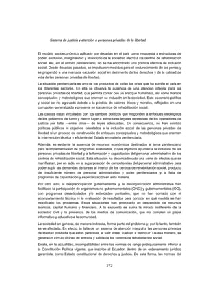 Sistema de justicia y atención a personas privadas de la libertad


El modelo socioeconómico aplicado por décadas en el país como respuesta a estructuras de
poder, exclusión, marginalidad y abandono de la sociedad afectó a los centros de rehabilitación
social. Así, en el ámbito penitenciario, no se ha encontrado una política efectiva de inclusión
social. Desde décadas pasadas, se impulsaron medidas para el endurecimiento de las penas y
se propendió a una marcada exclusión social en detrimento de los derechos y de la calidad de
vida de las personas privadas de libertad.
La situación penitenciaria es uno de los productos de todas las crisis que ha sufrido el país en
los diferentes sectores. En ella se observa la ausencia de una atención integral para las
personas privadas de libertad, que permita contar con un enfoque humanista, así como marcos
conceptuales y metodológicos que orienten su inclusión en la sociedad. Este escenario político
y social se vio agravado debido a la pérdida de valores éticos y morales, reflejados en una
corrupción generalizada y presente en los centros de rehabilitación social.
Las causas están vinculadas con los cambios políticos que responden a enfoques ideológicos
de los gobiernos de turno y dieron lugar a estructuras legales represivas de los operadores de
justicia por falta —entre otros— de leyes adecuadas. En consecuencia, no han existido
políticas públicas ni objetivos orientados a la inclusión social de las personas privadas de
libertad ni un proceso de construcción de enfoques conceptuales y metodológicos que orienten
la intervención técnica y eficiente del Estado en materia penitenciaria.
Además, es evidente la ausencia de recursos económicos destinados al tema penitenciario
para la implementación de programas sostenidos, cuyos objetivos apunten a la inclusión de las
personas privadas de libertad y a la formación y capacitación del personal administrativo de los
centros de rehabilitación social. Esta situación ha desencadenado una serie de efectos que se
manifiestan, por un lado, en la superposición de competencias del personal administrativo para
poder suplir las demandas de tareas al interior de los centros de rehabilitación social, producto
del insuficiente número de personal administrativo y guías penitenciarios y la falta de
programas de capacitación y especialización en esta materia.
Por otro lado, la despreocupación gubernamental y la desorganización administrativa han
facilitado la participación de organismos no gubernamentales (ONG) y gubernamentales (OG),
con programas desarticulados y/o actividades puntuales, que no han contado con el
acompañamiento técnico ni la evaluación de resultados para conocer en qué medida se han
modificado los problemas. Estas situaciones han provocado un desperdicio de recursos
técnicos, capital humano y financiero. A lo expuesto se suma la mirada indiferente de la
sociedad civil y la presencia de los medios de comunicación, que no cumplen un papel
informativo y educativo a la comunidad.

La sociedad en general, de manera indirecta, forma parte del problema y, por lo tanto, también
se ve afectada. En efecto, la falta de un sistema de atención integral a las personas privadas
de libertad posibilita que estas personas, al salir libres, vuelvan a delinquir. De esa manera, se
genera un círculo vicioso de entrada y salida de los centros de rehabilitación social.
Existe, en la actualidad, incompatibilidad entre las normas de rango jerárquicamente inferior a
la Constitución Política vigente, que inscribe al Ecuador, dentro de un ordenamiento jurídico
garantista, como Estado constitucional de derechos y justicia. De esta forma, las normas del


                                              272
 