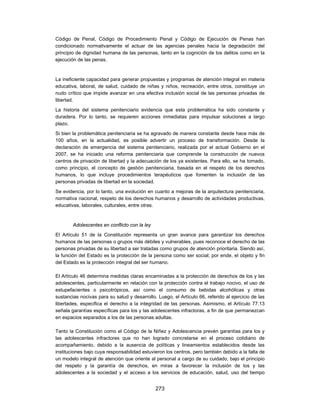 Código de Penal, Código de Procedimiento Penal y Código de Ejecución de Penas han
condicionado normativamente el actuar de las agencias penales hacia la degradación del
principio de dignidad humana de las personas, tanto en la cognición de los delitos como en la
ejecución de las penas.


La ineficiente capacidad para generar propuestas y programas de atención integral en materia
educativa, laboral, de salud, cuidado de niñas y niños, recreación, entre otros, constituye un
nudo crítico que impide avanzar en una efectiva inclusión social de las personas privadas de
libertad.
La historia del sistema penitenciario evidencia que esta problemática ha sido constante y
duradera. Por lo tanto, se requieren acciones inmediatas para impulsar soluciones a largo
plazo.
Si bien la problemática penitenciaria se ha agravado de manera constante desde hace más de
100 años, en la actualidad, es posible advertir un proceso de transformación. Desde la
declaración de emergencia del sistema penitenciario, realizada por el actual Gobierno en el
2007, se ha iniciado una reforma penitenciaria que comprende la construcción de nuevos
centros de privación de libertad y la adecuación de los ya existentes. Para ello, se ha tomado,
como principio, el concepto de gestión penitenciaria, basada en el respeto de los derechos
humanos, lo que incluye procedimientos terapéuticos que fomenten la inclusión de las
personas privadas de libertad en la sociedad.
Se evidencia, por lo tanto, una evolución en cuanto a mejoras de la arquitectura penitenciaria,
normativa nacional, respeto de los derechos humanos y desarrollo de actividades productivas,
educativas, laborales, culturales, entre otras.



        Adolescentes en conflicto con la ley
El Artículo 51 de la Constitución representa un gran avance para garantizar los derechos
humanos de las personas o grupos más débiles y vulnerables, pues reconoce el derecho de las
personas privadas de su libertad a ser tratadas como grupos de atención prioritaria. Siendo así,
la función del Estado es la protección de la persona como ser social; por ende, el objeto y fin
del Estado es la protección integral del ser humano.

El Artículo 46 determina medidas claras encaminadas a la protección de derechos de los y las
adolescentes, particularmente en relación con la protección contra el trabajo nocivo, el uso de
estupefacientes o psicotrópicos, así como el consumo de bebidas alcohólicas y otras
sustancias nocivas para su salud y desarrollo. Luego, el Artículo 66, referido al ejercicio de las
libertades, especifica el derecho a la integridad de las personas. Asimismo, el Artículo 77.13
señala garantías específicas para los y las adolescentes infractoras, a fin de que permanezcan
en espacios separados a los de las personas adultas.

Tanto la Constitución como el Código de la Niñez y Adolescencia prevén garantías para los y
las adolescentes infractores que no han logrado concretarse en el proceso cotidiano de
acompañamiento, debido a la ausencia de políticas y lineamientos establecidos desde las
instituciones bajo cuya responsabilidad estuvieron los centros, pero también debido a la falta de
un modelo integral de atención que oriente al personal a cargo de su cuidado, bajo el principio
del respeto y la garantía de derechos, en miras a favorecer la inclusión de los y las
adolescentes a la sociedad y el acceso a los servicios de educación, salud, uso del tiempo


                                               273
 