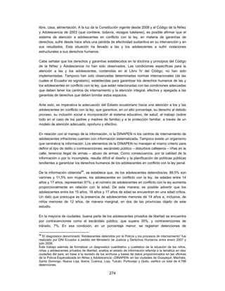 libre, casa, alimentación. A la luz de la Constitución vigente desde 2008 y el Código de la Niñez
y Adolescencia de 2003 (que contiene, todavía, rezagos tutelares), es posible afirmar que el
sistema de atención a adolescentes en conflicto con la ley, en materia de garantías de
derechos, sufre desde hace años una pérdida de efectividad sustantiva en su intervención y en
sus resultados. Esta situación ha llevado a las y los adolescentes a sufrir violaciones
estructurales a sus derechos humanos.

Cabe señalar que los derechos y garantías establecidos en la doctrina y principios del Código
de la Niñez y Adolescencia no han sido observados. Las condiciones específicas para la
atención a las y los adolescentes, contenidas en el Libro IV del Código, no han sido
implementadas. Tampoco han sido observadas determinadas normas internacionales (de las
cuales el Ecuador es signatario), establecidas para garantizar los derechos humanos de las y
los adolescentes en conflicto con la ley, que están relacionadas con las condiciones adecuadas
que deben tener los centros de internamiento y la atención integral, efectiva y apegada a las
garantías de derechos que deben brindar estos espacios.

Ante esto, es imperativa la adecuación del Estado ecuatoriano hacia una atención a los y las
adolescentes en conflicto con la ley, que garantice, en un alto porcentaje, su derecho al debido
proceso, su inclusión social e incorporación al sistema educativo, de salud, al trabajo (sobre
todo en el caso de los padres y madres de familia) y a la protección familiar, a través de un
modelo de atención adecuado, oportuno y efectivo.

En relación con el manejo de la información, ni la DINAPEN ni los centros de internamiento de
adolescentes infractores cuentan con información sistematizada. Tampoco existe un organismo
que centralice la información. Los elementos de la DINAPEN no manejan el mismo criterio para
definir el tipo de delito o contravenciones: escándalo público – disturbios callejeros – riñas en la
calle; tenencia ilegal de armas – abuso de armas. Como consecuencia, por la calidad de la
información o por lo incompleta, resulta difícil el diseño y la planificación de políticas públicas
tendientes a garantizar los derechos humanos de los adolescentes en conflicto con la ley penal.

De la información obtenida89, se establece que, de los adolescentes detenidos/as, 88,5% son
varones y 11,5% son mujeres, los adolescentes en conflicto con la ley, de edades entre 14
años y 17 años, representan 91%; y el número de adolescentes en conflicto con la ley aumenta
proporcionalmente en relación con la edad. De esta manera, es posible advertir que los
adolescentes entre los 15 años, 16 años y 17 años de edad se encuentran en una edad crítica.
Un dato que preocupa es la presencia de adolescentes menores de 14 años e, inclusive, de
niños menores de 12 años, de manera marginal, en dos de las provincias objeto de este
estudio.

En la mayoría de ciudades, buena parte de los adolescentes privados de libertad se encuentra
por contravenciones como el escándalo público, que supera 35%, y contravenciones de
tránsito, 7%. En esa condición, en un porcentaje menor, se registran detenciones de

89
   El diagnóstico denominado “Adolescentes detenidos por la Policía y los procesos de internamiento” fue
realizado por DNI Ecuador a pedido del Ministerio de Justicia y Derechos Humanos entre enero 2007 y
julio 2008.
Este trabajo además de formalizar un diagnostico cuantitativo y cualitativo de la situación de los niños,
niñas y adolescentes privados de libertad, analiza el estado de información referida a la temática en diez
ciudades del país; en base a la revisión de los archivos y bases de datos proporcionados en las oficinas
de la Policía Especializada en Niñez y Adolescencia –DINAPEN- en las ciudades de Guayaquil, Machala,
Santo Domingo, Nueva Loja, Ibarra, Cuenca, Loja, Tulcán, Portoviejo y Quito, verificó un total de 4.798
detenciones.

                                                  274
 