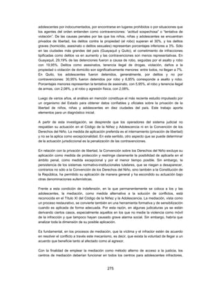 adolescentes por indocumentados, por encontrarse en lugares prohibidos o por situaciones que
los agentes del orden entienden como contravenciones: “actitud sospechosa” o “tentativa de
violación”. De las causas penales por las que los niños, niñas y adolescentes se encuentran
privados de libertad, los delitos contra la propiedad (el robo) superan el 30%, y los delitos
graves (homicidio, asesinato o delitos sexuales) representan porcentajes inferiores a 3%. Sólo
en las ciudades más grandes del país (Guayaquil y Quito), el cometimiento de infracciones
tipificadas como delitos va en aumento y las contravenciones son menos representativas. En
Guayaquil, 29,19% de las detenciones fueron a causa de robo, seguidas por el asalto y robo
con 19,95%. Delitos como asesinatos, tenencia ilegal de drogas, violación, daños a la
propiedad o violación de domicilio son significativamente menores: entre todos, no llegan a 7%.
En Quito, los adolescentes fueron detenidos, generalmente, por delitos y no por
contravenciones: 30,95% fueron detenidos por robo y 6,85% corresponde a asalto y robo.
Porcentajes menores representan la tentativa de asesinato, con 5,95%, el robo y tenencia ilegal
de armas, con 2,08%, y el robo y agresión física, con 2,08%.

Luego de varios años, el análisis en mención constituye el más reciente estudio impulsado por
un organismo del Estado para obtener datos confiables y oficiales sobre la privación de la
libertad de niños, niñas y adolescentes en diez ciudades del país. Este trabajo aporta
elementos para un diagnóstico inicial.

A partir de esta investigación, se desprende que los operadores del sistema judicial no
respaldan su actuación en el Código de la Niñez y Adolescencia ni en la Convención de los
Derechos del Niño. La medida de aplicación preferida es el internamiento (privación de libertad)
y no se la aplica como excepcionalidad. En este sentido, otro aspecto que se puede determinar
de la actuación jurisdiccional es la penalización de las contravenciones.

En relación con la privación de libertad, la Convención sobre los Derechos del Niño excluye su
aplicación como medida de protección y restringe claramente la posibilidad de aplicarla en el
ámbito penal, como medida excepcional y por el menor tiempo posible. Sin embargo, la
persistencia de los sistemas normativo-institucionales tutelares, que se niegan a desaparecer,
contrarios no sólo a la Convención de los Derechos del Niño, sino también a la Constitución de
la República, ha permitido su aplicación de manera general y ha escondido su actuación bajo
otras denominaciones eufemísticas.

Frente a esta condición de indefensión, en la que permanentemente se coloca a los y las
adolescentes, la mediación, como medida alternativa a la solución de conflictos, está
reconocida en el Título XI del Código de la Niñez y la Adolescencia. La mediación, vista como
un proceso restaurativo, se convierte también en una herramienta formativa y de sensibilización
cuando es aplicada de forma adecuada. Por esta razón, en algunas judicaturas ya se están
derivando ciertos casos, especialmente aquellos en los que no medie la violencia como móvil
de la infracción y que tampoco hayan causado grave alarma social. Sin embargo, habría que
analizar toda la dimensión de su posible aplicación.

Es fundamental, en los procesos de mediación, que la víctima y el infractor estén de acuerdo
en resolver el conflicto a través este mecanismo, es decir, que exista la voluntad de llegar a un
acuerdo que beneficie tanto al afectado como al agresor.

Con la finalidad de emplear la mediación como método alterno de acceso a la justicia, los
centros de mediación deberían funcionar en todos los centros para adolescentes infractores,


                                              275
 