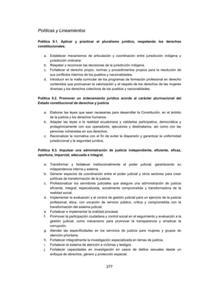 Políticas y Lineamientos

Política 9.1. Aplicar y practicar el pluralismo jurídico, respetando los derechos
constitucionales.

   a. Establecer mecanismos de articulación y coordinación entre jurisdicción indígena y
      jurisdicción ordinaria
   b. Respetar y reconocer las decisiones de la jurisdicción indígena.
   c. Fortalecer el derecho propio, normas y procedimientos propios para la resolución de
      sus conflictos internos de los pueblos y nacionalidades.
   d. Introducir en la malla curricular de los programas de formación profesional en derecho
      contenidos que promuevan la valorización y el respeto de los derechos de las mujeres
      diversas y los derechos colectivos de los pueblos y nacionalidades.

Política 9.2. Promover un ordenamiento jurídico acorde al carácter plurinacional del
Estado constitucional de derechos y justicia

   a. Elaborar las leyes que sean necesarias para desarrollar la Constitución, en el ámbito
      de la justicia y los derechos humanos.
   b. Adaptar las leyes a la realidad ecuatoriana y validarlas participativa, democrática y
      protagónicamente con sus operadores, ejecutores y destinatarios, así como con las
      personas vulneradas en sus derechos.
   c. Racionalizar la normativa con el fin de evitar la dispersión y garantizar la uniformidad
      jurisdiccional y la seguridad jurídica.

Política 9.3. Impulsar una administración de justicia independiente, eficiente, eficaz,
oportuna, imparcial, adecuada e integral.

   a. Transformar y fortalecer institucionalmente el poder judicial, garantizando su
      independencia interna y externa.
   b. Generar espacios de coordinación entre el poder judicial y otros sectores para crear
      políticas de transformación de la justicia.
   c. Profesionalizar los servidores judiciales que asegure una administración de justicia
      eficiente, integral, especializada, socialmente comprometida y transformadora de la
      realidad social.
   d. Implementar la evaluación y el control de gestión judicial para un ejercicio de la justicia
      profesional, ética, con vocación de servicio público, crítica y comprometida con la
      transformación del sistema judicial.
   e. Fortalecer e implementar la oralidad procesal.
   f. Promover la participación ciudadana y control social en el seguimiento y evaluación a la
      gestión judicial, como mecanismo para promover la transparencia y erradicar la
      corrupción.
   g. Atender las especificidades en los servicios de justicia para mujeres y grupos de
      atención prioritaria.
   h. Fortalecer integralmente la investigación especializada en temas de justicia.
   i. Fortalecer el sistema de atención a víctimas y testigos.
   j. Fortalecer capacidades en investigación en casos de delitos sexuales desde un
      enfoque de derechos, género y protección especial.


                                             277
 