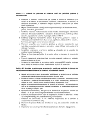 Política 9.4. Erradicar las prácticas de violencia contra las personas, pueblos y
nacionalidades.

   a. Efectivizar la normativa constitucional que prohíbe la emisión de información que
      induzca a la violencia, la discriminación, el racismo, la toxicomanía, el sexismo, la
      xenofobia, la homofobia, la intolerancia religiosa o política y toda aquella que atente
      contra los derechos.
   b. Mejorar la formación de la fuerza pública incorporando enfoque de derechos humanos,
      género, intercultural, generacional.
   c. Conformar instancias institucionalizadas en las unidades educativas para actuar como
      defensoría del estudiantado frente a situaciones de discriminación, maltrato y delitos
      sexuales, especialmente hacia las mujeres y la población LGBTI.
   d. Establecer programas intersectoriales eficaces de prevención, protección y apoyo a
      víctimas de violencia intrafamiliar, abuso sexual, explotación, tráfico con fines sexuales,
      feminicidio, pornografía y otras formas de violencia.
   e. Promover campañas para transformar prácticas y patrones socioculturales que
      naturalizan conductas violentas contra las mujeres y para visibilizar los impactos de la
      violencia y femicidio.
   f. Sensibilizar a servidoras y servidores públicos y autoridades en la necesidad de
      erradicar la violencia de género.
   g. Mejorar la eficiencia y oportunidad de la gestión judicial en los casos de violencia de
      género.
   h. Prevenir integralmente y sancionar toda forma de esclavitud moderna, en particular
      aquella con sesgo de género.
   i. Fortalecer las capacidades de las mujeres, de las personas LGBTI y de las personas
      de los grupos de atención prioritaria para presentar acciones de protección.

Política 9.5. Impulsar un sistema de rehabilitación social que posibilite el ejercicio de
derechos y responsabilidades de las personas privadas de la libertad

   a. Mejorar la coordinación entre las entidades responsables de la atención a las personas
      privadas de la libertad y las entidades del sistema procesal penal.
   b. Fortalecer la institucionalidad responsable de la atención integral a personas privadas
      de la libertad a través de la implementación de la carrera penitenciaria y la formación
      integral de guías y demás actores involucrados en la rehabilitación social
   c. Mejorar la infraestructura de los centros de privación de la libertad y las condiciones de
      vida de las personas privadas de la libertad, considerando las necesidades específicas
      de las mujeres y sus hijos e hijas.
   d. Promover el conocimiento y del ejercicio de derechos de las personas privadas de
      libertad a fin de que vivan con dignidad durante el proceso de internamiento.
   e. Facilitar el proceso de inserción social de las personas privadas de la libertad a través
      del acompañamiento y articulación de actores y redes sociales
   f. Fortalecer las capacidades de las entidades responsables de la atención a
      adolescentes en conflicto con la ley.
   g. Promover el ejercicio efectivo de derechos de los y las adolescentes privados de
      libertad.
   h. Implementar la mediación penal restaurativa como medio alternativo al juzgamiento.




                                             278
 