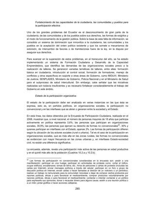 Fortalecimiento de las capacidades de la ciudadanía, las comunidades y pueblos para
         la participación efectiva

Uno de los grandes problemas del Ecuador es el desconocimiento de gran parte de la
ciudadanía, de las comunidades y de los pueblos sobre sus derechos, las formas de exigirlos y
el modo de funcionamiento de la gestión pública. Sobre la base de esta falta de información, se
consolida un sistema de dominación que inmoviliza a la ciudadanía, las comunidades y los
pueblos en la aceptación del orden político existente y que los somete a mecanismos de
extorsión, de intercambio de favores o de tramitaciones fuera de la ley, en la disputa por
asegurar sus derechos.

Para avanzar en la superación de estos problemas, en el transcurso del año, se ha estado
implementando un sistema de Formación Ciudadana y Desarrollo de la Capacidad
Emprendedora, que identifica las demandas de las organizaciones sociales previo a la
realización de talleres. Se generaron variadas temáticas de talleres, entre ellas: formación
básica en ciudadanía, introducción al control social, formación de formadores, manejo de
conflictos y otros específicos en soporte a otras áreas de Gobierno, como MIDUVI, Ministerio
de Justicia, SENPLADES, Ministerio de Gobierno, Policía Nacional y en el Ministerio de Salud
para el subproceso de salud intercultural. Sin embargo, cabe señalar que las iniciativas
realizadas son todavía insuficientes y es necesario fortalecer considerablemente el trabajo del
Gobierno en este ámbito.

         Estado de la participación organizativa

El estado de la participación debe ser analizado en varias instancias en las que ésta se
expresa, esto es, en partidos políticos, en organizaciones sociales, la participación no
convencional y en las interfases que se abren o generan entre la sociedad y el Estado.

En esta línea, los datos obtenidos por la Encuesta de Participación Ciudadana, realizada en el
2008, muestran que, a nivel nacional, el número de personas mayores de 18 años que participa
activamente en política representa 3,6%; las personas que participan en organizaciones
sociales, 30,9%; las personas que ejercen su derecho de formas no convencionales93, 30% y
quienes participan en interfases con el Estado, apenas 3%. Las formas de participación difieren
según la ubicación de los actores sociales (rural o urbana). Tal es el caso de la participación en
organizaciones sociales, que es más alta en las zonas rurales, las formas no convencionales
se evidencian con mayor frecuencia en las zonas urbanas y, en interfases Estado-sociedad
civil, no existe una diferencia significativa.

La encuesta, además, revela una participación más activa de las personas en edad productiva
y en el quintil más alto de la población (Cuadros 10.2.a y 10.2.b).

93
   Las formas de participación no convencionales consideradas en la encuesta son: asistir a una
manifestación; participar en una huelga; participar en actividades de protesta como: cortar el tráfico,
ocupar edificios, encadenarse, tomas de tierra, etc.; firma de peticiones o cartas de protesta (incluidas las
cartas por Internet); enviar mensajes políticos a través del celular; participar en un foro o grupo de
discusión política en Internet; enviar cartas o hacer llamadas al director de un noticiero o un periódico;
realizar un trabajo no remunerado para la comunidad; boicotear o dejar de comprar ciertos productos por
razones políticas, éticas o para favorecer el medioambiente; comprar productos voluntariamente por
razones políticas, éticas o para favorecer el medioambiente; contactar o intentar contactar a un político
para expresarle sus opiniones; donar o recaudar dinero para alguna causa; asistir a una reunión política o
a un mitin; pintar grafitos o hacer acciones callejeras.

                                                    285
 