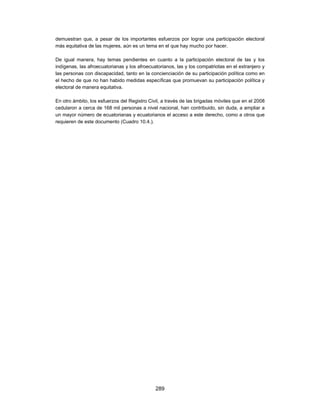 demuestran que, a pesar de los importantes esfuerzos por lograr una participación electoral
más equitativa de las mujeres, aún es un tema en el que hay mucho por hacer.

De igual manera, hay temas pendientes en cuanto a la participación electoral de las y los
indígenas, las afroecuatorianas y los afroecuatorianos, las y los compatriotas en el extranjero y
las personas con discapacidad, tanto en la concienciación de su participación política como en
el hecho de que no han habido medidas específicas que promuevan su participación política y
electoral de manera equitativa.

En otro ámbito, los esfuerzos del Registro Civil, a través de las brigadas móviles que en el 2008
cedularon a cerca de 168 mil personas a nivel nacional, han contribuido, sin duda, a ampliar a
un mayor número de ecuatorianas y ecuatorianos el acceso a este derecho, como a otros que
requieren de este documento (Cuadro 10.4.).




                                              289
 