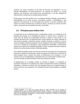constituye una ruptura conceptual con las ideas del Consenso de Washington3, con sus
políticas estabilizadoras, de ajuste estructural y de reducción del Estado a su mínima
expresión, que provocaron una profunda crisis socioeconómica y una gran debilidad del
sistema político e institucional de los países latinoamericanos.

El Plan propone una visión del Buen Vivir, que amplía los derechos, libertades, oportunidades y
potencialidades de los seres humanos, comunidades, pueblos y nacionalidades, y que
garantiza el reconocimiento de las diversidades para alcanzar un porvenir compartido. Esto
implica una ruptura conceptual que se orienta por éticas y principios que marcan el camino
hacia la construcción de una sociedad justa, libre y democrática.



    3.2. Principios para el Buen Vivir

La combinación de las orientaciones éticas y programáticas apuntan a la articulación de las
libertades democráticas con la posibilidad de construir un porvenir justo y compartido: sin
actuar sobre las fuentes de la desigualdad económica y política no cabe pensar en una
sociedad plenamente libre. El desenvolvimiento de ésta depende del manejo sostenible de
unos recursos naturales y productivos escasos y frágiles. El planeta no resistiría un nivel de
consumo energético individual equivalente al de los ciudadanos de los países industrializados.
El fin de la ‘sociedad de la abundancia’ exige disposiciones individuales e intervenciones
públicas que no ignoren las necesidades generales y cultiven proyectos personales y colectivos
atentos a sus consecuencias sociales y ambientales globales.

Como señala Olin (2006), se trata, entonces, de promover la construcción de una sociedad que
profundice la calidad de la democracia y amplíe sus espacios de incidencia en condiciones de
radical igualdad social y material. Ello apunta al fortalecimiento de la sociedad –y no del
mercado (como en el neoliberalismo) ni del Estado (como en el denominado ‘socialismo real’) –
como eje orientador del desenvolvimiento de las otras instituciones sociales.

El fortalecimiento de la sociedad consiste en promover la libertad y la capacidad de
movilización autónoma de la ciudadanía para realizar voluntariamente acciones cooperativas,
individuales y colectivas, de distinto tipo. Esa capacidad exige que la ciudadanía tenga un
control real del uso, de la asignación y de la distribución de los recursos tangibles e intangibles
del país.




3
   Salida ideológica a la crisis de la deuda externa de 1982, articulada en un conjunto de
“recomendaciones” que los países latinoamericanos debían incorporar a sus políticas económicas,
surgida de una conferencia de economistas -la mayoría de ellos vinculados a organismos internacionales
como el Fondo Monetario Internacional y el Banco Mundial- realizada por el Institute for International
Economics, en Washington, en 1989.

                                                 29
 