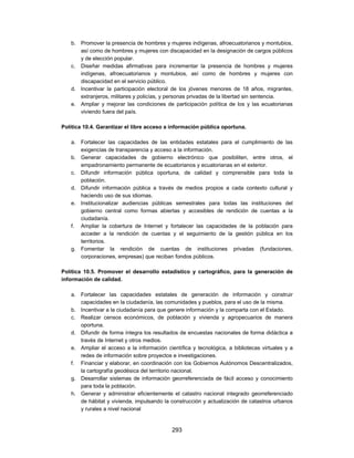 b. Promover la presencia de hombres y mujeres indígenas, afroecuatorianos y montubios,
      así como de hombres y mujeres con discapacidad en la designación de cargos públicos
      y de elección popular.
   c. Diseñar medidas afirmativas para incrementar la presencia de hombres y mujeres
      indígenas, afroecuatorianos y montubios, así como de hombres y mujeres con
      discapacidad en el servicio público.
   d. Incentivar la participación electoral de los jóvenes menores de 18 años, migrantes,
      extranjeros, militares y policías, y personas privadas de la libertad sin sentencia.
   e. Ampliar y mejorar las condiciones de participación política de los y las ecuatorianas
      viviendo fuera del país.

Política 10.4. Garantizar el libre acceso a información pública oportuna.

   a. Fortalecer las capacidades de las entidades estatales para el cumplimiento de las
      exigencias de transparencia y acceso a la información.
   b. Generar capacidades de gobierno electrónico que posibiliten, entre otros, el
      empadronamiento permanente de ecuatorianos y ecuatorianas en el exterior.
   c. Difundir información pública oportuna, de calidad y comprensible para toda la
      población.
   d. Difundir información pública a través de medios propios a cada contexto cultural y
      haciendo uso de sus idiomas.
   e. Institucionalizar audiencias públicas semestrales para todas las instituciones del
      gobierno central como formas abiertas y accesibles de rendición de cuentas a la
      ciudadanía.
   f. Ampliar la cobertura de Internet y fortalecer las capacidades de la población para
      acceder a la rendición de cuentas y el seguimiento de la gestión pública en los
      territorios.
   g. Fomentar la rendición de cuentas de instituciones privadas (fundaciones,
      corporaciones, empresas) que reciban fondos públicos.

Política 10.5. Promover el desarrollo estadístico y cartográfico, para la generación de
información de calidad.

   a. Fortalecer las capacidades estatales de generación de información y construir
      capacidades en la ciudadanía, las comunidades y pueblos, para el uso de la misma.
   b. Incentivar a la ciudadanía para que genere información y la comparta con el Estado.
   c. Realizar censos económicos, de población y vivienda y agropecuarios de manera
      oportuna.
   d. Difundir de forma íntegra los resultados de encuestas nacionales de forma didáctica a
      través de Internet y otros medios.
   e. Ampliar el acceso a la información científica y tecnológica, a bibliotecas virtuales y a
      redes de información sobre proyectos e investigaciones.
   f. Financiar y elaborar, en coordinación con los Gobiernos Autónomos Descentralizados,
      la cartografía geodésica del territorio nacional.
   g. Desarrollar sistemas de información georreferenciada de fácil acceso y conocimiento
      para toda la población.
   h. Generar y administrar eficientemente el catastro nacional integrado georreferenciado
      de hábitat y vivienda, impulsando la construcción y actualización de catastros urbanos
      y rurales a nivel nacional


                                            293
 