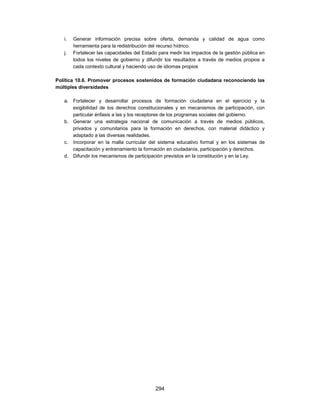 i.   Generar información precisa sobre oferta, demanda y calidad de agua como
        herramienta para la redistribución del recurso hídrico.
   j.   Fortalecer las capacidades del Estado para medir los impactos de la gestión pública en
        todos los niveles de gobierno y difundir los resultados a través de medios propios a
        cada contexto cultural y haciendo uso de idiomas propios

Política 10.6. Promover procesos sostenidos de formación ciudadana reconociendo las
múltiples diversidades

   a. Fortalecer y desarrollar procesos de formación ciudadana en el ejercicio y la
      exigibilidad de los derechos constitucionales y en mecanismos de participación, con
      particular énfasis a las y los receptores de los programas sociales del gobierno.
   b. Generar una estrategia nacional de comunicación a través de medios públicos,
      privados y comunitarios para la formación en derechos, con material didáctico y
      adaptado a las diversas realidades.
   c. Incorporar en la malla curricular del sistema educativo formal y en los sistemas de
      capacitación y entrenamiento la formación en ciudadanía, participación y derechos.
   d. Difundir los mecanismos de participación previstos en la constitución y en la Ley.




                                            294
 