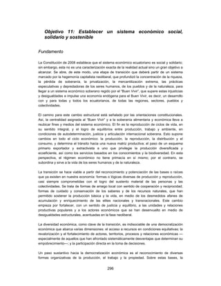 Objetivo 11: Establecer un sistema económico social,
    solidario y sostenible


Fundamento

La Constitución de 2008 establece que el sistema económico ecuatoriano es social y solidario;
sin embargo, esta no es una caracterización exacta de la realidad actual sino un gran objetivo a
alcanzar. Se abre, de este modo, una etapa de transición que deberá partir de un sistema
marcado por la hegemonía capitalista neoliberal, que profundizó la concentración de la riqueza,
la pérdida de soberanía, la privatización, la mercantilización extrema, las prácticas
especulativas y depredadoras de los seres humanos, de los pueblos y de la naturaleza, para
llegar a un sistema económico soberano regido por el “Buen Vivir”, que supere estas injusticias
y desigualdades e impulse una economía endógena para el Buen Vivir, es decir, un desarrollo
con y para todas y todos los ecuatorianos, de todas las regiones, sectores, pueblos y
colectividades.

El camino para este cambio estructural está señalado por las orientaciones constitucionales.
Así, la centralidad asignada al “Buen Vivir” y a la soberanía alimentaria y económica lleva a
reubicar fines y medios del sistema económico. El fin es la reproducción de ciclos de vida, en
su sentido integral, y el logro de equilibrios entre producción, trabajo y ambiente, en
condiciones de autodeterminación, justicia y articulación internacional soberana. Esto supone
cambios en todo el ciclo económico: la producción, la reproducción, la distribución y el
consumo, y determina el tránsito hacia una nueva matriz productiva; el paso de un esquema
primario exportador y extractivista a uno que privilegie la producción diversificada y
ecoeficiente, así como los servicios basados en los conocimientos y la biodiversidad. En esta
perspectiva, el régimen económico no tiene primacía en sí mismo; por el contrario, se
subordina y sirve a la vida de los seres humanos y de la naturaleza.

La transición se hace viable a partir del reconocimiento y potenciación de las bases o raíces
que ya existen en nuestra economía: formas o lógicas diversas de producción y reproducción,
casi siempre comprometidas con el logro del sustento material de las personas y las
colectividades. Se trata de formas de arraigo local con sentido de cooperación y reciprocidad;
formas de cuidado y conservación de los saberes y de los recursos naturales, que han
permitido sostener la producción básica y la vida, en medio de los desmedidos afanes de
acumulación y enriquecimiento de las elites nacionales y transnacionales. Este cambio
empieza por fortalecer, con un sentido de justicia y equilibrio, a las unidades y relaciones
productivas populares y a los actores económicos que se han desenvuelto en medio de
desigualdades estructurales, acentuadas en la fase neoliberal.

La diversidad económica, como clave de la transición, es indisociable de una democratización
económica que abarca varias dimensiones: el acceso a recursos en condiciones equitativas; la
revalorización y el fortalecimiento de actores, territorios, procesos y relaciones económicas —
especialmente de aquellos que han afrontado sistemáticamente desventajas que determinan su
empobrecimiento—; y la participación directa en la toma de decisiones.

Un paso sustantivo hacia la democratización económica es el reconocimiento de diversas
formas organizativas de la producción, el trabajo y la propiedad. Sobre estas bases, la


                                             296
 
