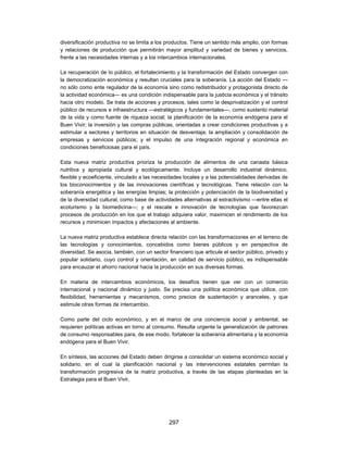 diversificación productiva no se limita a los productos. Tiene un sentido más amplio, con formas
y relaciones de producción que permitirán mayor amplitud y variedad de bienes y servicios,
frente a las necesidades internas y a los intercambios internacionales.

La recuperación de lo público, el fortalecimiento y la transformación del Estado convergen con
la democratización económica y resultan cruciales para la soberanía. La acción del Estado —
no sólo como ente regulador de la economía sino como redistribuidor y protagonista directo de
la actividad económica— es una condición indispensable para la justicia económica y el tránsito
hacia otro modelo. Se trata de acciones y procesos, tales como la desprivatización y el control
público de recursos e infraestructura —estratégicos y fundamentales—, como sustento material
de la vida y como fuente de riqueza social; la planificación de la economía endógena para el
Buen Vivir; la inversión y las compras públicas, orientadas a crear condiciones productivas y a
estimular a sectores y territorios en situación de desventaja; la ampliación y consolidación de
empresas y servicios públicos; y el impulso de una integración regional y económica en
condiciones beneficiosas para el país.

Esta nueva matriz productiva prioriza la producción de alimentos de una canasta básica
nutritiva y apropiada cultural y ecológicamente. Incluye un desarrollo industrial dinámico,
flexible y ecoeficiente, vinculado a las necesidades locales y a las potencialidades derivadas de
los bioconocimientos y de las innovaciones científicas y tecnológicas. Tiene relación con la
soberanía energética y las energías limpias; la protección y potenciación de la biodiversidad y
de la diversidad cultural, como base de actividades alternativas al extractivismo —entre ellas el
ecoturismo y la biomedicina—; y el rescate e innovación de tecnologías que favorezcan
procesos de producción en los que el trabajo adquiera valor, maximicen el rendimiento de los
recursos y minimicen impactos y afectaciones al ambiente.

La nueva matriz productiva establece directa relación con las transformaciones en el terreno de
las tecnologías y conocimientos, concebidos como bienes públicos y en perspectiva de
diversidad. Se asocia, también, con un sector financiero que articule el sector público, privado y
popular solidario, cuyo control y orientación, en calidad de servicio público, es indispensable
para encauzar el ahorro nacional hacia la producción en sus diversas formas.

En materia de intercambios económicos, los desafíos tienen que ver con un comercio
internacional y nacional dinámico y justo. Se precisa una política económica que utilice, con
flexibilidad, herramientas y mecanismos, como precios de sustentación y aranceles, y que
estimule otras formas de intercambio.

Como parte del ciclo económico, y en el marco de una conciencia social y ambiental, se
requieren políticas activas en torno al consumo. Resulta urgente la generalización de patrones
de consumo responsables para, de ese modo, fortalecer la soberanía alimentaria y la economía
endógena para el Buen Vivir.

En síntesis, las acciones del Estado deben dirigirse a consolidar un sistema económico social y
solidario, en el cual la planificación nacional y las intervenciones estatales permitan la
transformación progresiva de la matriz productiva, a través de las etapas planteadas en la
Estrategia para el Buen Vivir.




                                              297
 