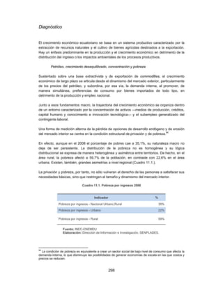 Diagnóstico


El crecimiento económico ecuatoriano se basa en un sistema productivo caracterizado por la
extracción de recursos naturales y el cultivo de bienes agrícolas destinados a la exportación.
Hay un énfasis predominante en la producción y el crecimiento económico en detrimento de la
distribución del ingreso o los impactos ambientales de los procesos productivos.

        Petróleo, crecimiento desequilibrado, concentración y pobreza

Sustentado sobre una base extractivista y de exportación de commodities, el crecimiento
económico de largo plazo se articula desde el dinamismo del mercado exterior, particularmente
de los precios del petróleo, y subordina, por esa vía, la demanda interna, al promover, de
manera simultánea, preferencias de consumo por bienes importados de todo tipo, en
detrimento de la producción y empleo nacional.

Junto a esos fundamentos macro, la trayectoria del crecimiento económico se organiza dentro
de un entorno caracterizado por la concentración de activos —medios de producción, créditos,
capital humano y conocimiento e innovación tecnológica— y el subempleo generalizado del
contingente laboral.

Una forma de medición alterna de la pérdida de opciones de desarrollo endógeno y de erosión
del mercado interior se centra en la condición estructural de privación y de pobreza.94

En efecto, aunque en el 2008 el porcentaje de pobres cae a 35,1%, su naturaleza macro no
deja de ser persistente. La distribución de la pobreza no es homogénea y su lógica
distribucional se expresa de manera heterogénea y asimétrica entre territorios. De hecho, en el
área rural, la pobreza afectó a 59,7% de la población, en contraste con 22,6% en el área
urbana. Existen, también, grandes asimetrías a nivel regional (Cuadro 11.1.).

La privación y pobreza, por tanto, no sólo vulneran el derecho de las personas a satisfacer sus
necesidades básicas, sino que restringen el tamaño y dinamismo del mercado interior.

                               Cuadro 11.1. Pobreza por ingresos 2008


                                       Indicador                                   %

              Pobreza por ingresos - Nacional Urbano Rural                             35%
              Pobreza por ingresos - Urbano                                            22%

              Pobreza por ingresos - Rural                                             59%


                 Fuente: INEC-ENEMDU
                 Elaboración: Dirección de Información e Investigación, SENPLADES.




94
  La condición de pobreza es equivalente a crear un sector social de bajo nivel de consumo que afecta la
demanda interna, lo que disminuye las posibilidades de generar economías de escala en las que costos y
precios se reducen.


                                                   298
 