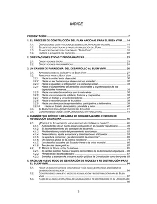 INDICE


PRESENTACIÓN ....................................................................................................................... 7
1. EL PROCESO DE CONSTRUCCIÓN DEL PLAN NACIONAL PARA EL BUEN VIVIR...... 14
   1.1.        DISPOSICIONES CONSTITUCIONALES SOBRE LA PLANIFICACIÓN NACIONAL ....................... 14
   1.2.        ELEMENTOS ORIENTADORES PARA LA FORMULACIÓN DEL PLAN ..................................... 15
   1.3.        PLANIFICACIÓN PARTICIPATIVA PARA EL “BUEN VIVIR” ................................................... 18
   1.4.        LOGROS Y ALCANCES DEL PROCESO ............................................................................ 22
2. ORIENTACIONES ÉTICAS Y PROGRAMÁTICAS.............................................................. 23
   2.1.        ORIENTACIONES ÉTICAS ............................................................................................. 23
   2.2.        ORIENTACIONES PROGRAMÁTICAS............................................................................... 24
3. UN CAMBIO DE PARADIGMA: DEL DESARROLLO AL BUEN VIVIR .............................. 26
   3.1.    APROXIMACIONES AL CONCEPTO DE BUEN VIVIR .......................................................... 27
   3.2.    PRINCIPIOS PARA EL BUEN VIVIR ................................................................................. 29
      3.2.1 Hacia la unidad en la diversidad.......................................................................... 30
      3.2.2 Hacia un ser humano que desea vivir en sociedad ............................................. 32
      3.2.3 Hacia la igualdad, la integración y la cohesión social .......................................... 34
      3.2.4 Hacia el cumplimiento de derechos universales y la potenciación de las
             capacidades humanas......................................................................................... 35
      3.2.5 Hacia una relación armónica con la naturaleza ................................................... 36
      3.2.6 Hacia una convivencia solidaria, fraterna y cooperativa ...................................... 36
      3.2.7 Hacia un trabajo y un ocio liberadores................................................................. 37
      3.2.8 Hacia la reconstrucción de lo público .................................................................. 38
      3.2.9 Hacia una democracia representativa, participativa y deliberativa....................... 39
      3.2.10    Hacia un Estado democrático, pluralista y laico .............................................. 40
   3.3.    EL BUEN VIVIR EN LA CONSTITUCIÓN DEL ECUADOR .................................................... 41
   3.4.    CONSTRUYENDO UN ESTADO PLURINACIONAL E INTERCULTURAL ................................... 44
4. DIAGNÓSTICO CRÍTICO: 3 DÉCADAS DE NEOLIBERALISMO, 31 MESES DE
   REVOLUCIÓN CIUDADANA ............................................................................................... 46
   4.1.     ¿POR QUÉ EL ECUADOR DEL NUEVO MILENIO NECESITABA UN CAMBIO?.......................... 46
      4.1.1. Antecedentes de un pacto social excluyente en el Ecuador republicano............. 46
      4.1.2. El desmantelamiento del concepto de desarrollo ................................................ 49
      4.1.3. Neoliberalismo y crisis del pensamiento económico............................................ 52
      4.1.4. Desarrollismo, ajuste estructural y dolarización en el Ecuador............................ 53
      4.1.5. La apertura comercial: ¿se democratizó la economía? ....................................... 69
      4.1.6. Un balance global de la política neoliberal .......................................................... 74
      4.1.7. Los desafíos actuales del Ecuador frente a la crisis mundial............................... 80
      4.1.8. Tendencias demográficas ................................................................................... 82
   4.2.     31 MESES DE REVOLUCIÓN CIUDADANA ...................................................................... 85
      4.2.1. El cambio político: hacia el quiebre democrático de la dominación oligárquica ... 85
      4.2.2. Perspectivas ‘posneoliberales’ ............................................................................ 87
      4.2.3. Sentidos y avances de la nueva acción pública: la Constitución como horizonte 89
5. HACIA UN NUEVO MODO DE GENERACIÓN DE RIQUEZA Y RE-DISTRIBUCIÓN PARA
   EL BUEN VIVIR ................................................................................................................... 94
   5.1.        HACIA UN NUEVO PACTO DE CONVIVENCIA Y UNA NUEVA ESTRATEGIA ENDÓGENA DE
               GENERACIÓN DE RIQUEZA ........................................................................................... 94
   5.2.        CONSTRUYENDO UN NUEVO MODO DE ACUMULACIÓN Y REDISTRIBUCIÓN PARA EL BUEN
               VIVIR ........................................................................................................................ 97
   5.3.        FASES DE LA NUEVA ESTRATEGIA DE ACUMULACIÓN Y RE-DISTRIBUCIÓN EN EL LARGO PLAZO
               ................................................................................................................................ 98



                                                                      3
 