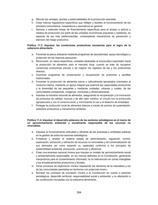 g. Difundir las ventajas, aportes y potencialidades de la producción asociada.
   h. Crear marcos regulatorios específicos que reflejen y faciliten el funcionamiento de los
      procesos comunitarios, cooperativos y asociativos en general.
   i. Generar y estimular líneas de financiamiento específicas para el acceso a activos y
      medios de producción por parte de las unidades económicas populares y solidarias, en
      especial de las más desfavorecidas, contemplando mecanismos de prevención y
      atención del riesgo productivo.

Política 11.3. Impulsar las condiciones productivas necesarias para el logro de la
soberanía alimentaria.

   a. Fomentar la pesca artesanal mediante programas de asociatividad, apoyo tecnológico y
      protección de las reservas pesqueras.
   b. Reconvertir, en casos específicos, unidades dedicadas al monocultivo exportador hacia
      la producción de alimentos para el mercado local, cuando se trate de recuperar
      vocaciones productivas previas o de mejorar los ingresos de las y los productores
      directos.
   c. Incentivar programas de conservación y recuperación de productos y semillas
      tradicionales.
   d. Fomentar la producción de alimentos sanos y culturalmente apropiados orientados al
      consumo interno, mediante un apoyo integral que potencie las capacidades productivas
      y la diversidad de las pequeñas y medianas unidades, urbanas y rurales, de las
      comunidades campesinas, indígenas, montubias y afroecuatorianas.
   e. Impulsar la industria nacional de alimentos, asegurando la recuperación y la innovación
      de productos de calidad, inocuos y de alto valor nutritivo, el vínculo con la producción
      agropecuaria y con el consumo local, y minimizando el uso y el desecho de embalajes.
   f. Proteger la producción local de alimentos básicos a través de precios de sustentación,
      subsidios productivos y mecanismos similares.



Política 11.4. Impulsar el desarrollo soberano de los sectores estratégicos en el marco de
un aprovechamiento ambiental y socialmente responsable de los recursos no
renovables.

   a. Impulsar el funcionamiento articulado y eficiente de las empresas y entidades públicas
      en la gestión de todos los sectores estratégicos.
   b. Fortalecer y ampliar el sistema estatal de administración, regulación, control,
      exploración, extracción y refinación de recursos no renovables y de comercialización de
      sus derivados así como expandir su capacidad conforme a los principios de
      sostenibilidad ambiental, precaución, prevención y eficiencia.
   c. Crear una empresa nacional minera que impulse un modelo de aprovechamiento social
      y ambientalmente responsable, en los marcos definidos en la Constitución, generando
      mecanismos para el consentimiento informado, la no intervención en zonas intangibles
      y los encadenamientos productivos y fiscales.
   d. Iniciar procesos de exploración minera respetando los derechos de la naturaleza y los
      de las comunidades asentadas en territorios con potencial minero.
   e. Someter los contratos de concesión minera a la Constitución en cuanto a sectores
      estratégicos, desarrollo territorial, responsabilidad social y ambiental, y no afectación a
      las condiciones vinculadas con la soberanía alimentaria.




                                             304
 