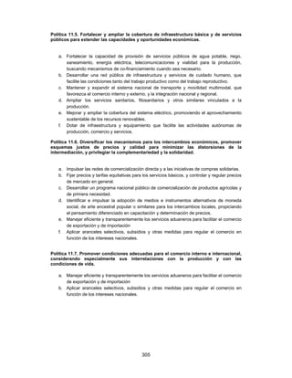 Política 11.5. Fortalecer y ampliar la cobertura de infraestructura básica y de servicios
públicos para extender las capacidades y oportunidades económicas.


   a. Fortalecer la capacidad de provisión de servicios públicos de agua potable, riego,
      saneamiento, energía eléctrica, telecomunicaciones y vialidad para la producción,
      buscando mecanismos de co-financiamiento cuando sea necesario.
   b. Desarrollar una red pública de infraestructura y servicios de cuidado humano, que
      facilite las condiciones tanto del trabajo productivo como del trabajo reproductivo.
   c. Mantener y expandir el sistema nacional de transporte y movilidad multimodal, que
      favorezca el comercio interno y externo, y la integración nacional y regional.
   d. Ampliar los servicios sanitarios, fitosanitarios y otros similares vinculados a la
      producción.
   e. Mejorar y ampliar la cobertura del sistema eléctrico, promoviendo el aprovechamiento
      sustentable de los recursos renovables.
   f. Dotar de infraestructura y equipamiento que facilite las actividades autónomas de
      producción, comercio y servicios.

Política 11.6. Diversificar los mecanismos para los intercambios económicos, promover
esquemas justos de precios y calidad para minimizar las distorsiones de la
intermediación, y privilegiar la complementariedad y la solidaridad.


   a. Impulsar las redes de comercialización directa y a las iniciativas de compras solidarias.
   b. Fijar precios y tarifas equitativas para los servicios básicos, y controlar y regular precios
      de mercado en general.
   c. Desarrollar un programa nacional público de comercialización de productos agrícolas y
      de primera necesidad.
   d. Identificar e impulsar la adopción de medios e instrumentos alternativos de moneda
      social, de arte ancestral popular o similares para los intercambios locales, propiciando
      el pensamiento diferenciado en capacitación y determinación de precios.
   e. Manejar eficiente y transparentemente los servicios aduaneros para facilitar el comercio
      de exportación y de importación
   f. Aplicar aranceles selectivos, subsidios y otras medidas para regular el comercio en
      función de los intereses nacionales.


Política 11.7. Promover condiciones adecuadas para el comercio interno e internacional,
considerando especialmente sus interrelaciones con la producción y con las
condiciones de vida.

   a. Manejar eficiente y transparentemente los servicios aduaneros para facilitar el comercio
      de exportación y de importación
   b. Aplicar aranceles selectivos, subsidios y otras medidas para regular el comercio en
      función de los intereses nacionales.




                                              305
 