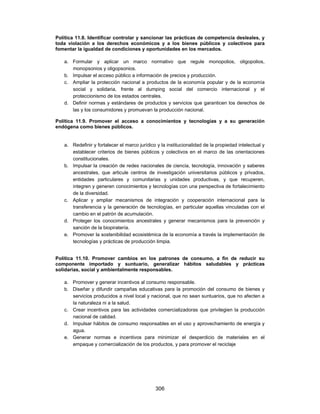 Política 11.8. Identificar controlar y sancionar las prácticas de competencia desleales, y
toda violación a los derechos económicos y a los bienes públicos y colectivos para
fomentar la igualdad de condiciones y oportunidades en los mercados.

   a. Formular y aplicar un marco normativo que regule monopolios, oligopolios,
      monopsonios y oligopsonios.
   b. Impulsar el acceso público a información de precios y producción.
   c. Ampliar la protección nacional a productos de la economía popular y de la economía
      social y solidaria, frente al dumping social del comercio internacional y el
      proteccionismo de los estados centrales.
   d. Definir normas y estándares de productos y servicios que garanticen los derechos de
      las y los consumidores y promuevan la producción nacional.

Política 11.9. Promover el acceso a conocimientos y tecnologías y a su generación
endógena como bienes públicos.


   a. Redefinir y fortalecer el marco jurídico y la institucionalidad de la propiedad intelectual y
      establecer criterios de bienes públicos y colectivos en el marco de las orientaciones
      constitucionales.
   b. Impulsar la creación de redes nacionales de ciencia, tecnología, innovación y saberes
      ancestrales, que articule centros de investigación universitarios públicos y privados,
      entidades particulares y comunitarias y unidades productivas, y que recuperen,
      integren y generen conocimientos y tecnologías con una perspectiva de fortalecimiento
      de la diversidad.
   c. Aplicar y ampliar mecanismos de integración y cooperación internacional para la
      transferencia y la generación de tecnologías, en particular aquellas vinculadas con el
      cambio en el patrón de acumulación.
   d. Proteger los conocimientos ancestrales y generar mecanismos para la prevención y
      sanción de la biopiratería.
   e. Promover la sostenibilidad ecosistémica de la economía a través la implementación de
      tecnologías y prácticas de producción limpia.


Política 11.10. Promover cambios en los patrones de consumo, a fin de reducir su
componente importado y suntuario, generalizar hábitos saludables y prácticas
solidarias, social y ambientalmente responsables.

   a. Promover y generar incentivos al consumo responsable.
   b. Diseñar y difundir campañas educativas para la promoción del consumo de bienes y
      servicios producidos a nivel local y nacional, que no sean suntuarios, que no afecten a
      la naturaleza ni a la salud.
   c. Crear incentivos para las actividades comercializadoras que privilegien la producción
      nacional de calidad.
   d. Impulsar hábitos de consumo responsables en el uso y aprovechamiento de energía y
      agua.
   e. Generar normas e incentivos para minimizar el desperdicio de materiales en el
      empaque y comercialización de los productos, y para promover el reciclaje




                                              306
 