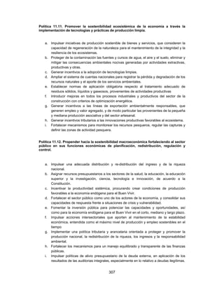 Política 11.11. Promover la sostenibilidad ecosistémica de la economía a través la
implementación de tecnologías y prácticas de producción limpia.


   a. Impulsar iniciativas de producción sostenible de bienes y servicios, que consideren la
      capacidad de regeneración de la naturaleza para el mantenimiento de la integridad y la
      resiliencia de los ecosistemas.
   b. Proteger de la contaminación las fuentes y cursos de agua, el aire y el suelo, eliminar y
      mitigar las consecuencias ambientales nocivas generadas por actividades extractivas,
      productivas y otras.
   c. Generar incentivos a la adopción de tecnologías limpias.
   d. Ampliar el sistema de cuentas nacionales para registrar la pérdida y degradación de los
      recursos naturales y el aporte de los servicios ambientales.
   e. Establecer normas de aplicación obligatoria respecto al tratamiento adecuado de
      residuos sólidos, líquidos y gaseosos, provenientes de actividades productivas
   f. Introducir mejoras en todos los procesos industriales y productivos del sector de la
      construcción con criterios de optimización energética.
   g. Generar incentivos a las líneas de exportación ambientalmente responsables, que
      generen empleo y valor agregado, y de modo particular las provenientes de la pequeña
      y mediana producción asociativa y del sector artesanal.
   h. Generar incentivos tributarios a las innovaciones productivas favorables al ecosistema.
   i. Fortalecer mecanismos para monitorear los recursos pesqueros, regular las capturas y
      definir las zonas de actividad pesquera.


Política 11.12. Propender hacia la sostenibilidad macroeconómica fortaleciendo al sector
público en sus funciones económicas de planificación, redistribución, regulación y
control.



   a. Impulsar una adecuada distribución y re-distribución del ingreso y de la riqueza
      nacional.
   b. Asignar recursos presupuestarios a los sectores de la salud, la educación, la educación
      superior y la investigación, ciencia, tecnología e innovación, de acuerdo a la
      Constitución.
   c. Incentivar la productividad sistémica, procurando crear condiciones de producción
      favorables a la economía endógena para el Buen Vivir.
   d. Fortalecer el sector público como uno de los actores de la economía, y consolidar sus
      capacidades de respuesta frente a situaciones de crisis y vulnerabilidad.
   e. Fomentar la inversión pública para potenciar las capacidades y oportunidades, así
      como para la economía endógena para el Buen Vivir en el corto, mediano y largo plazo.
   f. Impulsar acciones intersectoriales que aporten al mantenimiento de la estabilidad
      económica, entendida como el máximo nivel de producción y empleo sostenibles en el
      tiempo
   g. Implementar una política tributaria y arancelaria orientada a proteger y promover la
      producción nacional, la redistribución de la riqueza, los ingresos y la responsabilidad
      ambiental.
   h. Fortalecer los mecanismos para un manejo equilibrado y transparente de las finanzas
      públicas.
   i. Impulsar políticas de alivio presupuestario de la deuda externa, en aplicación de los
      resultados de las auditorias integrales, especialmente en lo relativo a deudas ilegítimas.


                                             307
 
