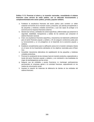 Política 11.13. Promover el ahorro y la inversión nacionales, consolidando el sistema
financiero como servicio de orden público, con un adecuado funcionamiento y
complementariedad entre sector público, privado y popular solidario.

   a. Fortalecer la arquitectura financiera del sector público para constituir un sólido
      subsector de fomento de la inversión social y productiva, que atienda principalmente a
      las pequeñas y medianas unidades económicas, y que sea capaz de proteger a la
      economía de los impactos financieros externos.
   b. Generar las normas y entidades de control específicas y diferenciadas que preserven la
      seguridad, estabilidad, transparencia y solidez de los sectores que componen el
      sistema financiero nacional.
   c. Crear una arquitectura financiera específica y mecanismos de tratamiento preferencial
      para el sector financiero popular y solidario, a fin de asegurar condiciones justas para
      su funcionamiento y un rol protagónico en el desarrollo de la economía popular y
      solidaria.
   d. Establecer procedimientos para la calificación previa de la inversión extranjera directa
      en el marco de los lineamientos planteados en los objetivos nacionales para el Buen
      Vivir.
   e. Consolidar mecanismos alternativos de capitalización de las pequeñas y medianas
      unidades productivas.
   f. Promover la canalización de las remesas hacia la inversión productiva, especialmente a
      través del sector financiero popular y solidario, y con orientación a las localidades de
      origen de las/trabajadores que las envían.
   g. Asegurar que las entidades y grupos financieros no mantengan participaciones
      permanentes en empresas ajenas a la actividad financiera, especialmente en los
      medios de comunicación social.
   h. Impulsar la creación de instancias de defensoría de clientes en las entidades del
      sistema financiero.




                                            308
 