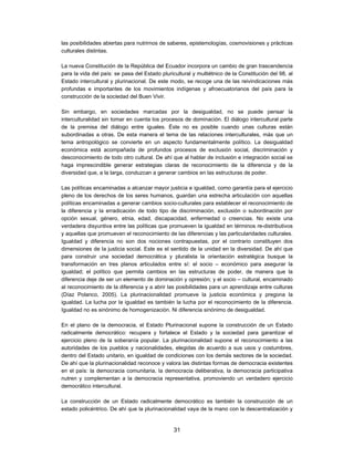 las posibilidades abiertas para nutrirnos de saberes, epistemologías, cosmovisiones y prácticas
culturales distintas.

La nueva Constitución de la República del Ecuador incorpora un cambio de gran trascendencia
para la vida del país: se pasa del Estado pluricultural y multiétnico de la Constitución del 98, al
Estado intercultural y plurinacional. De este modo, se recoge una de las reivindicaciones más
profundas e importantes de los movimientos indígenas y afroecuatorianos del país para la
construcción de la sociedad del Buen Vivir.

Sin embargo, en sociedades marcadas por la desigualdad, no se puede pensar la
interculturalidad sin tomar en cuenta los procesos de dominación. El diálogo intercultural parte
de la premisa del diálogo entre iguales. Éste no es posible cuando unas culturas están
subordinadas a otras. De esta manera el tema de las relaciones interculturales, más que un
tema antropológico se convierte en un aspecto fundamentalmente político. La desigualdad
económica está acompañada de profundos procesos de exclusión social, discriminación y
desconocimiento de todo otro cultural. De ahí que al hablar de inclusión e integración social se
haga imprescindible generar estrategias claras de reconocimiento de la diferencia y de la
diversidad que, a la larga, conduzcan a generar cambios en las estructuras de poder.

Las políticas encaminadas a alcanzar mayor justicia e igualdad, como garantía para el ejercicio
pleno de los derechos de los seres humanos, guardan una estrecha articulación con aquellas
políticas encaminadas a generar cambios socio-culturales para establecer el reconocimiento de
la diferencia y la erradicación de todo tipo de discriminación, exclusión o subordinación por
opción sexual, género, etnia, edad, discapacidad, enfermedad o creencias. No existe una
verdadera disyuntiva entre las políticas que promueven la igualdad en términos re-distributivos
y aquellas que promueven el reconocimiento de las diferencias y las particularidades culturales.
Igualdad y diferencia no son dos nociones contrapuestas, por el contrario constituyen dos
dimensiones de la justicia social. Este es el sentido de la unidad en la diversidad. De ahí que
para construir una sociedad democrática y pluralista la orientación estratégica busque la
transformación en tres planos articulados entre sí: el socio – económico para asegurar la
igualdad; el político que permita cambios en las estructuras de poder, de manera que la
diferencia deje de ser un elemento de dominación y opresión; y el socio – cultural, encaminado
al reconocimiento de la diferencia y a abrir las posibilidades para un aprendizaje entre culturas
(Díaz Polanco, 2005). La plurinacionalidad promueve la justicia económica y pregona la
igualdad. La lucha por la igualdad es también la lucha por el reconocimiento de la diferencia.
Igualdad no es sinónimo de homogenización. Ni diferencia sinónimo de desigualdad.

En el plano de la democracia, el Estado Plurinacional supone la construcción de un Estado
radicalmente democrático: recupera y fortalece el Estado y la sociedad para garantizar el
ejercicio pleno de la soberanía popular. La plurinacionalidad supone el reconocimiento a las
autoridades de los pueblos y nacionalidades, elegidas de acuerdo a sus usos y costumbres,
dentro del Estado unitario, en igualdad de condiciones con los demás sectores de la sociedad.
De ahí que la plurinacionalidad reconoce y valora las distintas formas de democracia existentes
en el país: la democracia comunitaria, la democracia deliberativa, la democracia participativa
nutren y complementan a la democracia representativa, promoviendo un verdadero ejercicio
democrático intercultural.

La construcción de un Estado radicalmente democrático es también la construcción de un
estado policéntrico. De ahí que la plurinacionalidad vaya de la mano con la descentralización y


                                                31
 