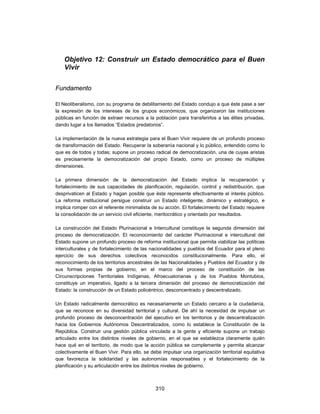 Objetivo 12: Construir un Estado democrático para el Buen
    Vivir


Fundamento

El Neoliberalismo, con su programa de debilitamiento del Estado condujo a que éste pase a ser
la expresión de los intereses de los grupos económicos, que organizaron las instituciones
públicas en función de extraer recursos a la población para transferirlos a las élites privadas,
dando lugar a los llamados “Estados predatorios”.

La implementación de la nueva estrategia para el Buen Vivir requiere de un profundo proceso
de transformación del Estado. Recuperar la soberanía nacional y lo público, entendido como lo
que es de todos y todas; supone un proceso radical de democratización, una de cuyas aristas
es precisamente la democratización del propio Estado, como un proceso de múltiples
dimensiones.

La primera dimensión de la democratización del Estado implica la recuperación y
fortalecimiento de sus capacidades de planificación, regulación, control y redistribución, que
desprivaticen al Estado y hagan posible que éste represente efectivamente el interés público.
La reforma institucional persigue construir un Estado inteligente, dinámico y estratégico, e
implica romper con el referente minimalista de su acción. El fortalecimiento del Estado requiere
la consolidación de un servicio civil eficiente, meritocrático y orientado por resultados.

La construcción del Estado Plurinacional e Intercultural constituye la segunda dimensión del
proceso de democratización. El reconocimiento del carácter Plurinacional e intercultural del
Estado supone un profundo proceso de reforma institucional que permita viabilizar las políticas
interculturales y de fortalecimiento de las nacionalidades y pueblos del Ecuador para el pleno
ejercicio de sus derechos colectivos reconocidos constitucionalmente. Para ello, el
reconocimiento de los territorios ancestrales de las Nacionalidades y Pueblos del Ecuador y de
sus formas propias de gobierno, en el marco del proceso de constitución de las
Circunscripciones Territoriales Indígenas, Afroecuatorianas y de los Pueblos Montubios,
constituye un imperativo, ligado a la tercera dimensión del proceso de democratización del
Estado: la construcción de un Estado policéntrico, desconcentrado y descentralizado.

Un Estado radicalmente democrático es necesariamente un Estado cercano a la ciudadanía,
que se reconoce en su diversidad territorial y cultural. De ahí la necesidad de impulsar un
profundo proceso de desconcentración del ejecutivo en los territorios y de descentralización
hacia los Gobiernos Autónomos Descentralizados, como lo establece la Constitución de la
República. Construir una gestión pública vinculada a la gente y eficiente supone un trabajo
articulado entre los distintos niveles de gobierno, en el que se establezca claramente quién
hace qué en el territorio, de modo que la acción pública se complemente y permita alcanzar
colectivamente el Buen Vivir. Para ello, se debe impulsar una organización territorial equitativa
que favorezca la solidaridad y las autonomías responsables y el fortalecimiento de la
planificación y su articulación entre los distintos niveles de gobierno.



                                              310
 