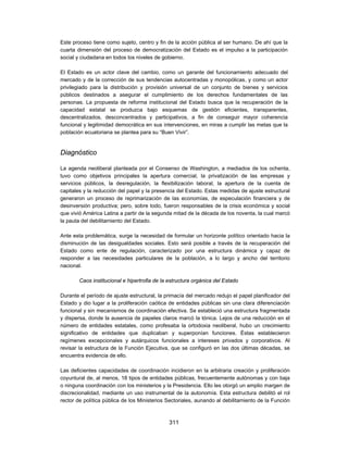 Este proceso tiene como sujeto, centro y fin de la acción pública al ser humano. De ahí que la
cuarta dimensión del proceso de democratización del Estado es el impulso a la participación
social y ciudadana en todos los niveles de gobierno.

El Estado es un actor clave del cambio, como un garante del funcionamiento adecuado del
mercado y de la corrección de sus tendencias autocentradas y monopólicas, y como un actor
privilegiado para la distribución y provisión universal de un conjunto de bienes y servicios
públicos destinados a asegurar el cumplimiento de los derechos fundamentales de las
personas. La propuesta de reforma institucional del Estado busca que la recuperación de la
capacidad estatal se produzca bajo esquemas de gestión eficientes, transparentes,
descentralizados, desconcentrados y participativos, a fin de conseguir mayor coherencia
funcional y legitimidad democrática en sus intervenciones, en miras a cumplir las metas que la
población ecuatoriana se plantea para su “Buen Vivir”.


Diagnóstico

La agenda neoliberal planteada por el Consenso de Washington, a mediados de los ochenta,
tuvo como objetivos principales la apertura comercial, la privatización de las empresas y
servicios públicos, la desregulación, la flexibilización laboral, la apertura de la cuenta de
capitales y la reducción del papel y la presencia del Estado. Estas medidas de ajuste estructural
generaron un proceso de reprimarización de las economías, de especulación financiera y de
desinversión productiva; pero, sobre todo, fueron responsables de la crisis económica y social
que vivió América Latina a partir de la segunda mitad de la década de los noventa, la cual marcó
la pauta del debilitamiento del Estado.

Ante esta problemática, surge la necesidad de formular un horizonte político orientado hacia la
disminución de las desigualdades sociales. Esto será posible a través de la recuperación del
Estado como ente de regulación, caracterizado por una estructura dinámica y capaz de
responder a las necesidades particulares de la población, a lo largo y ancho del territorio
nacional.

        Caos institucional e hipertrofia de la estructura orgánica del Estado

Durante el período de ajuste estructural, la primacía del mercado redujo el papel planificador del
Estado y dio lugar a la proliferación caótica de entidades públicas sin una clara diferenciación
funcional y sin mecanismos de coordinación efectiva. Se estableció una estructura fragmentada
y dispersa, donde la ausencia de papeles claros marcó la tónica. Lejos de una reducción en el
número de entidades estatales, como profesaba la ortodoxia neoliberal, hubo un crecimiento
significativo de entidades que duplicaban y superponían funciones. Éstas establecieron
regímenes excepcionales y autárquicos funcionales a intereses privados y corporativos. Al
revisar la estructura de la Función Ejecutiva, que se configuró en las dos últimas décadas, se
encuentra evidencia de ello.

Las deficientes capacidades de coordinación incidieron en la arbitraria creación y proliferación
coyuntural de, al menos, 18 tipos de entidades públicas, frecuentemente autónomas y con baja
o ninguna coordinación con los ministerios y la Presidencia. Ello les otorgó un amplio margen de
discrecionalidad, mediante un uso instrumental de la autonomía. Esta estructura debilitó el rol
rector de política pública de los Ministerios Sectoriales, aunando al debilitamiento de la Función



                                               311
 