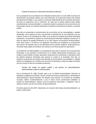 Carácter Plurinacional e Intercultural del Estado ecuatoriano

Con la aprobación de la Constitución de la República del Ecuador en el año 2008, el proceso de
transformación del Estado conlleva una nueva dimensión: la construcción efectiva del carácter
plurinacional del Estado, lo que supone un profundo replanteamiento de las propias estructuras
de todos los organismos que lo conforman, de modo que la política pública pueda reflejar
coherentemente la plurinacionalidad, no solamente desde la perspectiva del reconocimiento de
la diversidad cultural, sino además enfrentando el desafío de descolonizar al Estado y la política
pública.

Para ello es fundamental el reconocimiento de los territorios de las nacionalidades y pueblos
ancestrales, como espacios de vida, que permiten la reproducción de sus habitantes y de sus
culturas. Si bien en la Constitución de 1998, ya se reconocía el carácter pluricultural del Estado
ecuatoriano y se permitía la creación de circunscripciones territoriales indígenas, durante los 10
años de vigencia de aquella Constitución no se creó ninguna circunscripción territorial debido,
entre otras causas, a la falta de una legislación secundaria que establezca el procedimiento
para hacerlo. No obstante, esto no ha significado que los pueblos indígenas, afroecuatorianos y
montubios hayan dejado de mantener sus culturas y sus formas propias de organización.

La Constitución de 2008 establece un procedimiento claro para la creación de circunscripciones
territoriales, lo que permitirá la construcción de un Estado efectivamente plurinacional y que
conlleva el gran desafío de lograr adecuados mecanismos de coordinación y articulación entre
los distintos gobiernos territoriales para alcanzar la unidad en la diversidad. Para ello, es
imperativo la generación de políticas interculturales de reconocimiento que posibiliten un diálogo
efectivo y el despliegue de un Estado que reconozca la diversidad y rompa los sesgos coloniales
que aún marcan la vida de la sociedad ecuatoriana.

        Fracaso del modelo de gestión estatal y del proceso de descentralización:
        discrecionalidad y falta de voluntad política

Con la Constitución de 1998, Ecuador pasó a ser un Estado descentralizado. Entonces se
estableció la obligación del Estado a actuar a través de formas de organización y administración
descentralizadas y desconcentradas. No obstante, esta intención no se plasmó en resultados
concretos, debido, fundamentalmente, a que la misma norma constitucional estableció un
modelo de descentralización “optativo” para los gobiernos seccionales y “obligatorio” para el
Gobierno Central, que frenó el proceso de descentralización.

El reporte general al año 2007, relacionado con el avance del proceso de descentralización, se
ilustra a continuación:




                                              313
 