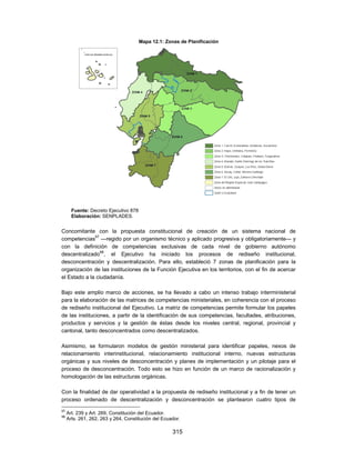 Mapa 12.1: Zonas de Planificación




       Fuente: Decreto Ejecutivo 878
       Elaboración: SENPLADES.


Concomitante con la propuesta constitucional de creación de un sistema nacional de
competencias97 —regido por un organismo técnico y aplicado progresiva y obligatoriamente— y
con la definición de competencias exclusivas de cada nivel de gobierno autónomo
descentralizado98, el Ejecutivo ha iniciado los procesos de rediseño institucional,
desconcentración y descentralización. Para ello, estableció 7 zonas de planificación para la
organización de las instituciones de la Función Ejecutiva en los territorios, con el fin de acercar
el Estado a la ciudadanía.

Bajo este amplio marco de acciones, se ha llevado a cabo un intenso trabajo interministerial
para la elaboración de las matrices de competencias ministeriales, en coherencia con el proceso
de rediseño institucional del Ejecutivo. La matriz de competencias permite formular los papeles
de las instituciones, a partir de la identificación de sus competencias, facultades, atribuciones,
productos y servicios y la gestión de éstas desde los niveles central, regional, provincial y
cantonal, tanto desconcentrados como descentralizados.

Asimismo, se formularon modelos de gestión ministerial para identificar papeles, nexos de
relacionamiento interinstitucional, relacionamiento institucional interno, nuevas estructuras
orgánicas y sus niveles de desconcentración y planes de implementación y un pilotaje para el
proceso de desconcentración. Todo esto se hizo en función de un marco de racionalización y
homologación de las estructuras orgánicas.

Con la finalidad de dar operatividad a la propuesta de rediseño institucional y a fin de tener un
proceso ordenado de descentralización y desconcentración se plantearon cuatro tipos de
97
     Art. 239 y Art. 269, Constitución del Ecuador.
98
     Arts. 261, 262, 263 y 264, Constitución del Ecuador.

                                                     315
 