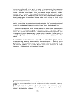 estructuras ministeriales. El primer tipo de estructuras ministeriales, ejercen las competencias
exclusivas del Gobierno Central, establecidas en la Constitución de la República: defensa
nacional, relaciones internacionales, registro de personas, política económica, tributaria,
aduanera, fiscal y monetaria; y el comercio exterior. Las carteras de Estado que tienen estas
competencias velan por los intereses nacionales y por lo tanto no pueden desconcentrarse ni
descentralizarse, y sus competencias se ejecutan desde el nivel nacional por lo que son de
carácter Privativo99.

El segundo tipo de estructuras ministeriales de alta desconcentración y baja descentralización;
busca el fortalecimiento de unidades ministeriales en el territorio, para garantizar el ejercicio de
los derechos ciudadanos, sin que esto implique un proceso nulo de descentralización100.

La gran mayoría de carteras de Estado entran en el tercer tipo de estructuras, que corresponde
a aquellas de alta descentralización y baja desconcentración, dado el impulso que el gobierno
nacional da al proceso de descentralización. Estos ministerios transfieren competencias hacia
los Gobiernos Autónomos Descentralizados e incluso organizaciones de la sociedad civil para la
prestación de productos y servicios en el territorio, manteniendo su rol de rectores de la política
pública.

El cuarto tipo de estructuras ministeriales corresponde a los Sectores Estratégicos en el que la
rectoría nacional, la regulación de las actividades públicas y privadas, y la promoción de una
gestión eficaz y eficiente de las empresas públicas se ejercen desde el nivel central; sin que
esto implique la prohibición para desarrollar diferentes e innovadoras modalidades de gestión
pública local y diversos tipos de alianzas público – privadas.




99
   La existencia de competencias privativas no excluye la necesidad de unidades desconcentradas para la
prestación de servicios organizadas en función de las 7 zonas de planificación diseñadas por el gobierno
nacional.
100
    Un ejemplo de este tipo es el Ministerio de Educación, en el que la prestación de los servicios
desciende hasta los distritos y circuitos administrativos, los que permiten asegurar un servicio educativo
vinculado a las necesidades de la localidad.

                                                  316
 