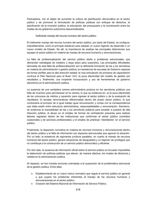 Participativa, con el objeto de aumentar la cultura de planificación democrática en el sector
público y de promover la formulación de políticas públicas con enfoque de derechos, la
planificación de la inversión pública, la articulación del presupuesto y la coordinación entre los
niveles de los gobiernos autónomos descentralizados.

        Ineficiente manejo del recurso humano del sector público

El ineficiente manejo del recurso humano del sector público, por parte del Estado, se configura,
ineludiblemente, como el principal obstáculo para adoptar un nuevo régimen de desarrollo o un
nuevo modelo de Estado. De allí, la importancia de analizar las principales distorsiones que
aquejan al sector público en materia de manejo de recursos humanos y remuneraciones.

La falta de profesionalización del servicio público atañe a problemas estructurales, que
demandan estrategias de mediano y largo plazo para superarlos. Las principales dificultades
derivadas de esta falta de profesionalización son la deficiente formación de las y los servidores
en materia de administración o gestión pública; la inexistencia de escuelas de Gobierno capaces
de formar perfiles para la alta dirección estatal; la nula articulación de procesos de capacitación
continua al Plan Nacional para el Buen Vivir; la poca efectividad del modelo de gestión por
resultados y, finalmente, una incipiente incorporación y uso de herramientas de gobierno
electrónico en la administración pública.

La ausencia de una verdadera carrera administrativa produce en los servidores públicos una
falta de incentivo para permanecer en la carrera, lo que se evidencia en: a) la poca efectividad
de los concursos de méritos y oposición para ingresar al sector público y de la evaluación de
resultados; b) escalas remunerativas diferenciadas dentro del propio sector público, lo que
contraviene al principio de a igual trabajo igual remuneración y rompe con la correspondencia
que debe existir entre estructura administrativa, responsabilidades y remuneración. Asimismo,
se evidencia la imposibilidad de las y los servidores públicos para acceder a puestos de alta
dirección pública, el abuso en el empleo de formas de contratación precarias para realizar
labores regulares dentro de las instituciones que conforman el sector público (contratos
ocasionales y de servicios profesionales) y el empleo de prácticas “clientelares” en el servicio
público.

Finalmente, la dispersión normativa en materia de recursos humanos y remuneraciones dentro
del sector público y la falta de información son aspectos estructurales que agravan la situación.
Por un lado, la existencia de regímenes jurídicos paralelos, en cuanto al manejo de recursos
humanos del sector público, genera situaciones de desigualdad y un régimen de privilegios que
no contribuye a la construcción de un servicio público democrático y eficiente.

Por otro lado, la ausencia de información oficial sobre el servicio público en Ecuador imposibilita
la elaboración de políticas públicas que eleven, de manera efectiva, los niveles de eficiencia y
calidad en la administración pública.

Al respecto, se han iniciado acciones orientadas a la superación de la problemática estructural
de la gestión pública. Entre ellas:

       Establecimiento de un nuevo marco normativo que regule el servicio público en general
        y que supere los problemas inherentes al manejo de los recursos humanos y
        remuneraciones en el sector público.
       Creación del Sistema Nacional de Información de Servicio Público.

                                              318
 