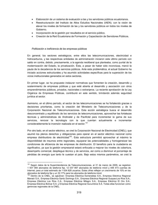    Elaboración de un sistema de evaluación a las y los servidores públicos ecuatorianos.
         Reestructuración del Instituto de Altos Estudios Nacionales (IAEN), con la visión de
          elevar los niveles de formación de las y los servidores públicos en todos los niveles de
          Gobierno.
         Incorporación de la gestión por resultados en el servicio público.
         Creación de la Red Ecuatoriana de Formación y Capacitación de Servidores Públicos.




      Politización e ineficiencia de las empresas públicas

En general, los sectores estratégicos, entre ellos las telecomunicaciones, electricidad e
hidrocarburos, y las respectivas entidades de administración iniciaron este último período con
saldo en contra, debido, precisamente, a la agenda neoliberal que planteaba, como puntal de la
modernización del Estado, la privatización. Ésta, a pesar de haber sido inconclusa, marcó la
pauta de la decadencia de los servicios públicos. Ante esta problemática, el actual Gobierno ha
iniciado acciones estructurales y ha asumido actividades específicas para la superación de los
vicios institucionales generados en estos sectores.

En primer lugar, se ha propuesto instaurar normativas que fomenten la creación, desarrollo y
sostenimiento de empresas públicas y que esté abierta al desarrollo y asociación con otros
emprendimientos públicos, privados, nacionales o extranjeros. La reciente aprobación de la Ley
Orgánica de Empresas Públicas, contribuirá en este sentido, brindando además seguridad
jurídica al sector.

Asimismo, en el último período, el sector de las telecomunicaciones se ha fortalecido gracias a
decisiones prioritarias, como la creación del Ministerio de Telecomunicaciones y de la
Corporación Nacional de Telecomunicaciones. Esta acción estratégica busca el desarrollo
desconcentrado y equilibrado de los servicios de telecomunicaciones, aprovechar las fortalezas
técnicas y administrativas de Andinatel y de Pacifictel para incrementar la gama de sus
servicios, renovar la tecnología con la que cuentan actualmente e incrementar
considerablemente la inversión realizada en el sector.101

Por otro lado, en el sector eléctrico, se creó la Corporación Nacional de Electricidad (CNEL), que
asumió los plenos derechos y obligaciones para operar en el sector eléctrico nacional como
empresa distribuidora de electricidad102. Esta estructura permitirá aprovechar al máximo la
disponibilidad de insumos entre regionales, equiparar las potencialidades y homogeneizar las
condiciones de eficiencia de las empresas de distribución. El beneficio para la ciudadanía es
significativo, ya que la gestión empresarial estará enfocada a mejorar los niveles de cobertura,
desempeño comercial, despliegue técnico y de servicios, así como a disminuir el porcentaje de
pérdidas de energía que tanto le cuestan al país. Bajo estos mismos parámetros, se creó la


101
    Según datos de la Superintendencia de Telecomunicaciones, al 31 de marzo de 2009, se registran
1 937 084 abonados de telefonía fija, 12 037 897 abonados de telefonía móvil y 446 473 cuentas de
Internet, para un total estimado de 1 634 828 usuarios. Estas cifras reflejan un crecimiento de 10% en los
abonados de telefonía fija y un 32,17% para los abonados de telefonía móvil.
102
    Dentro de la CNEL, se aglutinan: Empresa Eléctrica Esmeraldas S.A., Empresa Eléctrica Regional
Manabí S.A., Empresa Eléctrica Santo Domingo S.A., Empresa Eléctrica Regional Guayas-Los Ríos S.A.,
Empresa Eléctrica Los Ríos C.A., Empresa Eléctrica Milagro S.A., Empresa Eléctrica El Oro S.A.,
Empresa Eléctrica Bolívar S.A. y Empresa Eléctrica Regional Sucumbíos S.A. Todas ellas funcionan como
gerencias regionales de la CNEL.

                                                  319
 