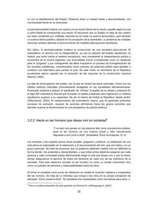 no con el debilitamiento del Estado. Podemos tener un estado fuerte y descentralizado, con
una sociedad fuerte en su diversidad.

La plurinacionalidad implica una ruptura con la noción liberal de la nación, aquella según la cual
a cada Estado le corresponde una nación. El reconocer que un Estado no deja de ser unitario
por estar constituido por múltiples naciones es sin duda un avance democrático, pero también
un avance teórico-político, basado en la concepción de la diversidad. La existencia de múltiples
naciones conlleva además al reconocimiento de múltiples adscripciones identitarias.

Por último, la plurinacionalidad conlleva la construcción de una sociedad post-colonial. El
colonialismo no terminó con la independencia, ya que la creación del Estado republicano no
implicó una lucha contra el sistema monárquico, sino únicamente la independencia política y
económica de la corona española. Las diversidades fueron consideradas como un obstáculo
para el “progreso” y por consiguiente, las elites impulsaron un proceso de homogenización de
los sectores subalternos, caracterizados como carentes de potencial político para plantear o
constituir una alternativa para pensar el país. De este modo, el nacimiento de la República
ecuatoriana estuvo signado por la exclusión de las mayorías de la construcción nacional
(Ramón, 2004).

La idea de emancipación del pueblo, con la que se rompió los lazos coloniales, chocó con los
hábitos políticos coloniales profundamente arraigados en las sociedades latinoamericanas.
Emancipar empieza a adquirir el significado de “civilizar” al pueblo de su atraso y anarquía En
el siglo XIX imperaba la idea de que el pueblo no estaba preparado para regirse por un sistema
republicano superior a su capacidad. De ahí el intento de fundar la República “desde arriba”
(Villavicencio, 2003). El mantenimiento del colonialismo interno, que ha generado profundos
procesos de exclusión, requiere de acciones afirmativas hacia los grupos excluidos que
permitan superar la discriminación en una perspectiva de justicia histórica.




3.2.2 Hacia un ser humano que desea vivir en sociedad5

                            “Y es bien raro pensar en una persona feliz como una persona solitaria,
                            pues el ser humano es una criatura social y está naturalmente
                            dispuesta a vivir junto a otros” (Aristóteles, Ética nicomáquea, IX, 9).

Los hombres y las mujeres somos seres sociales, gregarios y políticos. La realización de una
vida plena es impensable sin la interacción y el reconocimiento del otro, que son todos y no un
grupo particular. Se trata de reconocer que no podemos defender nuestra vida sin defender la
de los demás –los presentes y descendientes-, y que todos juntos debemos asegurar que cada
persona y cada comunidad pueda efectivamente elegir la vida que desea vivir y que al mismo
tiempo aseguremos el ejercicio de todos los derechos de cada uno de los miembros de la
sociedad. Para esto debemos concebir al ser humano no como un simple consumidor sino
como un portador de derechos y responsabilidades hacia los otros.

Al tomar la sociedad como punto de referencia se resalta la vocación colectiva y cooperativa
del ser humano. Se trata de un individuo que incluye a los otros en su propia concepción de
bienestar. Como sostenía Kant: “Al considerar mis necesidades como normativas para otros, o,

5
    Para un análisis exhaustivo de este apartado ver Ramírez R. y Minteguiaga A. (2007)

                                                    32
 