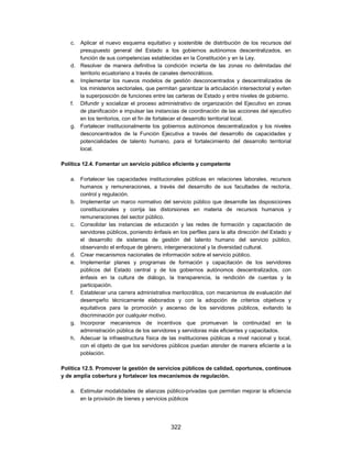 c. Aplicar el nuevo esquema equitativo y sostenible de distribución de los recursos del
      presupuesto general del Estado a los gobiernos autónomos descentralizados, en
      función de sus competencias establecidas en la Constitución y en la Ley.
   d. Resolver de manera definitiva la condición incierta de las zonas no delimitadas del
      territorio ecuatoriano a través de canales democráticos.
   e. Implementar los nuevos modelos de gestión desconcentrados y descentralizados de
      los ministerios sectoriales, que permitan garantizar la articulación intersectorial y eviten
      la superposición de funciones entre las carteras de Estado y entre niveles de gobierno.
   f. Difundir y socializar el proceso administrativo de organización del Ejecutivo en zonas
      de planificación e impulsar las instancias de coordinación de las acciones del ejecutivo
      en los territorios, con el fin de fortalecer el desarrollo territorial local.
   g. Fortalecer institucionalmente los gobiernos autónomos descentralizados y los niveles
      desconcentrados de la Función Ejecutiva a través del desarrollo de capacidades y
      potencialidades de talento humano, para el fortalecimiento del desarrollo territorial
      local.

Política 12.4. Fomentar un servicio público eficiente y competente

   a. Fortalecer las capacidades institucionales públicas en relaciones laborales, recursos
      humanos y remuneraciones, a través del desarrollo de sus facultades de rectoría,
      control y regulación.
   b. Implementar un marco normativo del servicio público que desarrolle las disposiciones
      constitucionales y corrija las distorsiones en materia de recursos humanos y
      remuneraciones del sector público.
   c. Consolidar las instancias de educación y las redes de formación y capacitación de
      servidores públicos, poniendo énfasis en los perfiles para la alta dirección del Estado y
      el desarrollo de sistemas de gestión del talento humano del servicio público,
      observando el enfoque de género, intergeneracional y la diversidad cultural.
   d. Crear mecanismos nacionales de información sobre el servicio público.
   e. Implementar planes y programas de formación y capacitación de los servidores
      públicos del Estado central y de los gobiernos autónomos descentralizados, con
      énfasis en la cultura de diálogo, la transparencia, la rendición de cuentas y la
      participación.
   f. Establecer una carrera administrativa meritocrática, con mecanismos de evaluación del
      desempeño técnicamente elaborados y con la adopción de criterios objetivos y
      equitativos para la promoción y ascenso de los servidores públicos, evitando la
      discriminación por cualquier motivo.
   g. Incorporar mecanismos de incentivos que promuevan la continuidad en la
      administración pública de los servidores y servidoras más eficientes y capacitados.
   h. Adecuar la infraestructura física de las instituciones públicas a nivel nacional y local,
      con el objeto de que los servidores públicos puedan atender de manera eficiente a la
      población.

Política 12.5. Promover la gestión de servicios públicos de calidad, oportunos, continuos
y de amplia cobertura y fortalecer los mecanismos de regulación.

   a. Estimular modalidades de alianzas público-privadas que permitan mejorar la eficiencia
      en la provisión de bienes y servicios públicos




                                              322
 