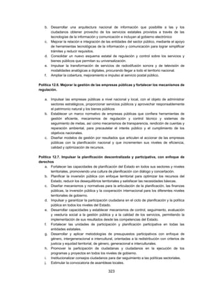 b. Desarrollar una arquitectura nacional de información que posibilite a las y los
       ciudadanos obtener provecho de los servicios estatales provistos a través de las
       tecnologías de la información y comunicación e incluyan al gobierno electrónico
    c. Mejorar la relación e integración de las entidades del sector público, mediante el apoyo
       de herramientas tecnológicas de la información y comunicación para lograr simplificar
       trámites y reducir requisitos.
    d. Consolidar un nuevo esquema estatal de regulación y control sobre los servicios y
       bienes públicos que permitan su universalización.
    e. Impulsar la transformación de servicios de radiodifusión sonora y de televisión de
       modalidades analógicas a digitales, procurando llegar a todo el territorio nacional.
    f. Ampliar la cobertura, mejoramiento e impulso al servicio postal público.

Política 12.6. Mejorar la gestión de las empresas públicas y fortalecer los mecanismos de
regulación.

    a. Impulsar las empresas públicas a nivel nacional y local, con el objeto de administrar
       sectores estratégicos, proporcionar servicios públicos y aprovechar responsablemente
       el patrimonio natural y los bienes públicos
    b. Establecer un marco normativo de empresas públicas que confiera herramientas de
       gestión eficiente, mecanismos de regulación y control técnico y sistemas de
       seguimiento de metas, así como mecanismos de transparencia, rendición de cuentas y
       reparación ambiental, para precautelar el interés público y el cumplimiento de los
       objetivos nacionales.
    c. Diseñar modelos de gestión por resultados que articulen el accionar de las empresas
       públicas con la planificación nacional y que incrementen sus niveles de eficiencia,
       calidad y optimización de recursos.

Política 12.7. Impulsar la planificación descentralizada y participativa, con enfoque de
derechos
    a. Fortalecer las capacidades de planificación del Estado en todos sus sectores y niveles
        territoriales, promoviendo una cultura de planificación con diálogo y concertación.
    b. Planificar la inversión pública con enfoque territorial para optimizar los recursos del
        Estado, reducir los desequilibrios territoriales y satisfacer las necesidades básicas.
    c. Diseñar mecanismos y normativas para la articulación de la planificación, las finanzas
        públicas, la inversión pública y la cooperación internacional para los diferentes niveles
        territoriales de gobierno.
    d. Impulsar y garantizar la participación ciudadana en el ciclo de planificación y la política
        pública en todos los niveles del Estado.
    e. Desarrollar capacidades y establecer mecanismos de control, seguimiento, evaluación
        y veeduría social a la gestión pública y a la calidad de los servicios, permitiendo la
        implementación de sus resultados desde las competencias del Estado.
    f. Fortalecer las unidades de participación y planificación participativa en todas las
        entidades estatales.
    g. Desarrollar y aplicar metodologías de presupuestos participativos con enfoque de
        género, intergeneracional e intercultural, orientadas a la redistribución con criterios de
        justicia y equidad territorial, de género, generacional e interculturales.
    h. Promover la participación de ciudadanas y ciudadanos en la ejecución de los
        programas y proyectos en todos los niveles de gobierno.
    i. Institucionalizar consejos ciudadanos para dar seguimiento a las políticas sectoriales.
    j. Estimular la convocatoria de asambleas locales.

                                              323
 