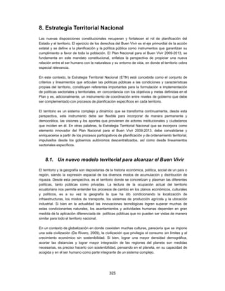 8. Estrategia Territorial Nacional
Las nuevas disposiciones constitucionales recuperan y fortalecen el rol de planificación del
Estado y el territorio. El ejercicio de los derechos del Buen Vivir es el eje primordial de la acción
estatal y se define a la planificación y la política pública como instrumentos que garantizan su
cumplimiento a favor de toda la población. El Plan Nacional para el Buen Vivir 2009-2013, se
fundamenta en este mandato constitucional, enfatiza la perspectiva de propiciar una nueva
relación entre el ser humano con la naturaleza y su entorno de vida, en donde el territorio cobra
especial relevancia.

En este contexto, la Estrategia Territorial Nacional (ETN) está concebida como el conjunto de
criterios y lineamientos que articulan las políticas públicas a las condiciones y características
propias del territorio, constituyen referentes importantes para la formulación e implementación
de políticas sectoriales y territoriales, en concordancia con los objetivos y metas definidas en el
Plan y es, adicionalmente, un instrumento de coordinación entre niveles de gobierno que debe
ser complementado con procesos de planificación específicos en cada territorio.

El territorio es un sistema complejo y dinámico que se transforma continuamente, desde esta
perspectiva, este instrumento debe ser flexible para incorporar de manera permanente y
democrática, las visiones y los aportes que provienen de actores institucionales y ciudadanos
que inciden en él. En otras palabras, la Estrategia Territorial Nacional que se incorpora como
elemento innovador del Plan Nacional para el Buen Vivir 2009-2013, debe convalidarse y
enriquecerse a partir de los procesos participativos de planificación y de ordenamiento territorial,
impulsados desde los gobiernos autónomos descentralizados, así como desde lineamientos
sectoriales específicos.



    8.1. Un nuevo modelo territorial para alcanzar el Buen Vivir

El territorio y la geografía son depositarias de la historia económica, política, social de un país o
región, siendo la expresión espacial de los diversos modos de acumulación y distribución de
riqueza. Desde esta perspectiva, es el territorio donde se concretizan y plasman las diferentes
políticas, tanto públicas como privadas. La lectura de la ocupación actual del territorio
ecuatoriano nos permite entender los procesos de cambio en los planos económicos, culturales
y políticos, es a su vez la geografía la que ha ido condicionando la localización de
infraestructuras, los modos de transporte, los sistemas de producción agrícola y la ubicación
industrial. Si bien en la actualidad las innovaciones tecnológicas logran superar muchas de
estas condicionantes naturales, los asentamientos y actividades humanas dependen en gran
medida de la aplicación diferenciada de políticas públicas que no pueden ser vistas de manera
similar para todo el territorio nacional.

En un contexto de globalización en donde coexisten muchas culturas, parecería que se impone
una sola civilización (De Rivero, 2009), la civilización que privilegia el consumo sin límites y el
crecimiento económico sin sostenibilidad. Si bien, lograr una mayor densidad demográfica,
acortar las distancias y lograr mayor integración de las regiones del planeta son medidas
necesarias, es preciso hacerlo con sostenibilidad, pensando en el planeta, en su capacidad de
acogida y en el ser humano como parte integrante de un sistema complejo.




                                               325
 