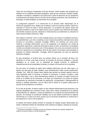 Varios son los enfoques conceptuales al término territorio, desde aquellos más simplistas que
enfatizan en las cualidades del espacio geográfico, hasta las que incorporan variables sociales,
culturales o normativas y establecen una construcción a partir de relaciones de uso, apropiación
y transformación del espacio físico en función de los procesos productivos, del conocimiento, la
tecnología, la institucionalidad y la cosmovisión de la sociedad.

La configuración espacial104 y la construcción de un territorio están relacionadas con la
distribución geográfica de los objetos que se definen a partir de procesos sociales, históricos y
culturales en función de flujos y formas específicas. La concepción del espacio desde esta
perspectiva enfatiza no sólo en los objetos físicos que se muestran como elementos del paisaje,
sino también incorpora acciones, relaciones e interconexiones que determinan su ubicación en
cada momento histórico (Santos M, 1992).

Otro enfoque lo describe “como un todo complejo-natural, que incluye a la población humana y
sus asentamientos; y por otro, es además, él que incorpora las prácticas culturales de los seres
humanos en comunidad y sociedad” (Coraggio, 2009:2). Los territorios son zonas socio-
históricas y culturales diferenciadas, que se van agregando y se establecen con niveles de
organización específicos y dinámicas territoriales propias. Es decir, lo territorial en la actualidad,
no debe ser entendido únicamente como lo físico-espacial, sino como una concreción real de la
cultura en interacción con la naturaleza, dicho de otra manera “los procesos socio-naturales se
proyectan en ámbitos territoriales”. (Coraggio, 2009:13) generando una serie de relaciones
dinámicas complejas.

En esta perspectiva, el territorio tiene una relación directa con el concepto del Buen Vivir
planteado en el Plan, pues logra armonizar el concepto de economía endógena e inserción
estratégica en el mundo, con la capacidad de acogida territorial, la satisfacción
intergeneracional de las necesidades humanas y el respeto a los derechos de la naturaleza.

Por otra parte, “el concepto de región tiene múltiples definiciones que han dado lugar a un
debate que está lejos de haber acabado, pues periódicamente recibe nuevas aportaciones”
(Pujadas. Font, 1998: 65). Existen varios criterios para abordar una división regional, entre los
más importantes están: lo funcional, lo histórico, lo económico, lo natural, lo político y cada
criterio dará lugar a una o varios delimitaciones distintas. El concepto de región funcional se
centra en el análisis de las estructuras y los flujos que caracterizan una porción de espacio
considerando las relaciones funcionales de polarización, homogeneidad o heterogeneidad de
factores y variables específicas, cuyo fin último será la mejora en la gestión pública para la
solución de los problemas en el territorio.

En el caso de Ecuador, el término región ha sido utilizado históricamente para denominar a las
regiones geográficas que conforman el país: costa, sierra, oriente. Actualmente se ha utilizado
la denominación de “regiones” o zonas de planificación a la instancia de desconcentración del
ejecutivo. Sin embargo, la Constitución establece que el país deberá conformarse en regiones
autonómicas en un plazo de 8 años, proceso que se encuentra actualmente en construcción y
que significará un nuevo nivel de gobierno.

El análisis del territorio plantea también la necesidad de trabajar escalas diferenciadas que
aluden a diferentes ámbitos de interrelación entre sistemas de objetos y sistemas de acciones.

104
  El espacio es indivisible y complejo, por ello es necesario reconocer que cualquier categoría de
análisis o de acción implica un nivel de abstracción.

                                                  326
 
