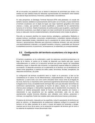 Allí se encuentra una gradación que va desde la relaciones de proximidad que aluden a los
ámbitos de vida cotidiana hasta las relaciones supranacionales de interrelación entre Estados
que abarcan flujos económicos, financieros, poblacionales o ecosistémicos.

En esta perspectiva, la Estrategia Territorial Nacional (ETN) está planteada a la escala del
territorio nacional, establece el posicionamiento del Ecuador con el mundo y busca transformar
el territorio ecuatoriano con el objeto de lograr una mejor repartición geográfica entre áreas
urbanas y rurales, que permitan el avance equilibrado y sostenible de los asentamientos
humanos en el territorio. Diseña lineamientos de política pública para la gestión y planificación
del territorio ecuatoriano, cuyo objeto es lograr una mejor coordinación de acciones sectoriales y
busca un adecuado nivel de complementariedad y retroalimentación entre niveles de gobierno.

Para ello, es necesario planificar de manera técnica, estratégica y participativa. Mediante un
proceso continuo, coordinado, concurrente, complementario y subsidiario, siempre enfocado a
generar capacidades locales, entendiendo que la coexistencia de varias culturas nos plantea
visiones y aproximaciones diferentes para solucionar problemas similares, solo esto permitirá
una descentralización ordenada y una gestión equitativa, inclusiva y sustentable que favorezca
la estabilidad económica, la prevención, la transparencia, la solidaridad y la corresponsabilidad.



    8.2. Configuración del territorio ecuatoriano a lo largo de la
        historia

El territorio ecuatoriano se ha conformado a partir de relaciones económico-productivas a lo
largo de la historia, el cambio en el modelo de desarrollo que diseña este plan, supone
indiscutiblemente un cambio en la estructura territorial que permita mejorar las inequidades
existentes y lograr un desarrollo más incluyente. La organización espacial refleja los modelos de
acumulación, el desarrollo económico se va plasmando en el territorio con la densificación de
ciertas zonas geográficas, la apertura de redes (viales, ferroviarias, fluviales, energéticas), las
relaciones económicas y de poder.

La configuración del territorio ecuatoriano tiene su origen en el preincaico, si bien se fue
consolidando en la colonia, ha ido diferenciándose y especializándose a lo largo de la época
republicana. La sierra norte, tuvo como centro articulador Quito incluso antes de la llegada de
los Incas, Ibarra fue un importante centro ceremonial originalmente denominado Caranqui. Tras
la llegada de los Incas y el establecimiento del Kapac Ñan como eje articulador del territorio se
conformaron asentamientos, organizados en función de ayllus y llactas con un manejo de
diversos pisos ecológicos e intercambios regionales para el abastecimiento de productos. Se
conformó un sistema jerarquizado desde el Cuzco hacia Quito pasando por Cuenca y
relacionando lo que actualmente son las capitales provinciales, cada uno de estos
asentamientos cumplía funciones diferentes, eran utilizados como tambos, yanaconas o
mitimaes. Los españoles, fundan las ciudades sobre estas estructuras incaicas y preincaicas.

El sistema de dominación, instaurado por los españoles, incluyó la apropiación de territorios por
parte de colonos y el desplazamiento de poblaciones indígenas configuró la ocupación del
territorio en los valles centrales de la sierra, a través del sistema de haciendas y obrajes,
mientras que en el sur de la sierra y en la amazonía la ocupación del territorio giró en torno a
los sistemas de explotación minera denominado mitas.



                                               327
 