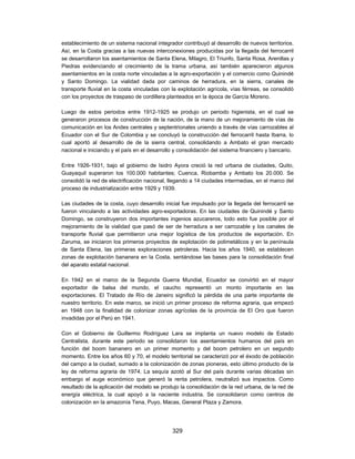 establecimiento de un sistema nacional integrador contribuyó al desarrollo de nuevos territorios.
Así, en la Costa gracias a las nuevas interconexiones producidas por la llegada del ferrocarril
se desarrollaron los asentamientos de Santa Elena, Milagro, El Triunfo, Santa Rosa, Arenillas y
Piedras evidenciando el crecimiento de la trama urbana, así también aparecieron algunos
asentamientos en la costa norte vinculadas a la agro-exportación y el comercio como Quinindé
y Santo Domingo. La vialidad dada por caminos de herradura, en la sierra, canales de
transporte fluvial en la costa vinculadas con la explotación agrícola, vías férreas, se consolidó
con los proyectos de traspaso de cordillera planteados en la época de García Moreno.

Luego de estos periodos entre 1912-1925 se produjo un periodo higienista, en el cual se
generaron procesos de construcción de la nación, de la mano de un mejoramiento de vías de
comunicación en los Andes centrales y septentrionales uniendo a través de vías carrozables al
Ecuador con el Sur de Colombia y se concluyó la construcción del ferrocarril hasta Ibarra, lo
cual aportó al desarrollo de de la sierra central, consolidando a Ambato el gran mercado
nacional e iniciando y el país en el desarrollo y consolidación del sistema financiero y bancario.

Entre 1926-1931, bajo el gobierno de Isidro Ayora creció la red urbana de ciudades, Quito,
Guayaquil superaron los 100.000 habitantes; Cuenca, Riobamba y Ambato los 20.000. Se
consolidó la red de electrificación nacional, llegando a 14 ciudades intermedias, en el marco del
proceso de industrialización entre 1929 y 1939.

Las ciudades de la costa, cuyo desarrollo inicial fue impulsado por la llegada del ferrocarril se
fueron vinculando a las actividades agro-exportadoras. En las ciudades de Quinindé y Santo
Domingo, se construyeron dos importantes ingenios azucareros, todo esto fue posible por el
mejoramiento de la vialidad que pasó de ser de herradura a ser carrozable y los canales de
transporte fluvial que permitieron una mejor logística de los productos de exportación. En
Zaruma, se iniciaron los primeros proyectos de explotación de polimetálicos y en la península
de Santa Elena, las primeras exploraciones petroleras. Hacia los años 1940, se establecen
zonas de explotación bananera en la Costa, sentándose las bases para la consolidación final
del aparato estatal nacional.

En 1942 en el marco de la Segunda Guerra Mundial, Ecuador se convirtió en el mayor
exportador de balsa del mundo, el caucho representó un monto importante en las
exportaciones. El Tratado de Río de Janeiro significó la pérdida de una parte importante de
nuestro territorio. En este marco, se inició un primer proceso de reforma agraria, que empezó
en 1948 con la finalidad de colonizar zonas agrícolas de la provincia de El Oro que fueron
invadidas por el Perú en 1941.

Con el Gobierno de Guillermo Rodríguez Lara se implanta un nuevo modelo de Estado
Centralista, durante este periodo se consolidaron los asentamientos humanos del país en
función del boom bananero en un primer momento y del boom petrolero en un segundo
momento. Entre los años 60 y 70, el modelo territorial se caracterizó por el éxodo de población
del campo a la ciudad, sumado a la colonización de zonas pioneras, esto último producto de la
ley de reforma agraria de 1974. La sequía azotó al Sur del país durante varias décadas sin
embargo el auge económico que generó la renta petrolera, neutralizó sus impactos. Como
resultado de la aplicación del modelo se produjo la consolidación de la red urbana, de la red de
energía eléctrica, la cual apoyó a la naciente industria. Se consolidaron como centros de
colonización en la amazonía Tena, Puyo, Macas, General Plaza y Zamora.




                                              329
 
