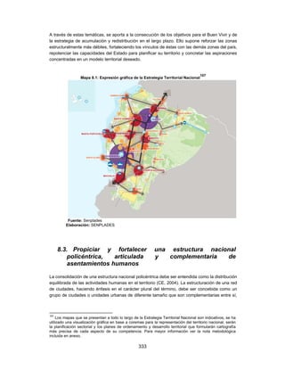 A través de estas temáticas, se aporta a la consecución de los objetivos para el Buen Vivir y de
la estrategia de acumulación y redistribución en el largo plazo. Ello supone reforzar las zonas
estructuralmente más débiles, fortaleciendo los vínculos de éstas con las demás zonas del país,
repotenciar las capacidades del Estado para planificar su territorio y concretar las aspiraciones
concentradas en un modelo territorial deseado.


                                                                                       107
                  Mapa 8.1: Expresión gráfica de la Estrategia Territorial Nacional




          Fuente: Senplades
         Elaboración: SENPLADES




      8.3. Propiciar y fortalecer                           una estructura nacional
          policéntrica,  articulada                         y   complementaria  de
          asentamientos humanos

La consolidación de una estructura nacional policéntrica debe ser entendida como la distribución
equilibrada de las actividades humanas en el territorio (CE, 2004). La estructuración de una red
de ciudades, haciendo énfasis en el carácter plural del término, debe ser concebida como un
grupo de ciudades o unidades urbanas de diferente tamaño que son complementarias entre sí,



107
     Los mapas que se presentan a todo lo largo de la Estrategia Territorial Nacional son indicativos, se ha
utilizado una visualización gráfica en base a coremas para la representación del territorio nacional, serán
la planificación sectorial y los planes de ordenamiento y desarrollo territorial que formularán cartografía
más precisa de cada aspecto de su competencia. Para mayor información ver la nota metodológica
incluida en anexo.

                                                   333
 