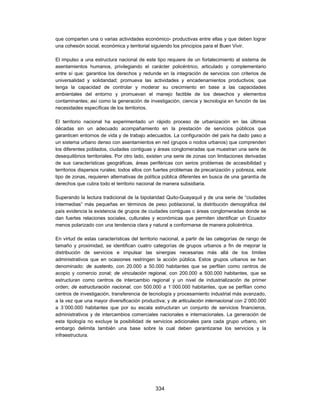 que comparten una o varias actividades económico- productivas entre ellas y que deben lograr
una cohesión social, económica y territorial siguiendo los principios para el Buen Vivir.

El impulso a una estructura nacional de este tipo requiere de un fortalecimiento al sistema de
asentamientos humanos, privilegiando el carácter policéntrico, articulado y complementario
entre sí que: garantice los derechos y redunde en la integración de servicios con criterios de
universalidad y solidaridad; promueva las actividades y encadenamientos productivos; que
tenga la capacidad de controlar y moderar su crecimiento en base a las capacidades
ambientales del entorno y promuevan el manejo factible de los desechos y elementos
contaminantes; así como la generación de investigación, ciencia y tecnología en función de las
necesidades específicas de los territorios.

El territorio nacional ha experimentado un rápido proceso de urbanización en las últimas
décadas sin un adecuado acompañamiento en la prestación de servicios públicos que
garanticen entornos de vida y de trabajo adecuados. La configuración del país ha dado paso a
un sistema urbano denso con asentamientos en red (grupos o nodos urbanos) que comprenden
los diferentes poblados, ciudades contiguas y áreas conglomeradas que muestran una serie de
desequilibrios territoriales. Por otro lado, existen una serie de zonas con limitaciones derivadas
de sus características geográficas, áreas periféricas con serios problemas de accesibilidad y
territorios dispersos rurales; todos ellos con fuertes problemas de precarización y pobreza, este
tipo de zonas, requieren alternativas de política pública diferentes en busca de una garantía de
derechos que cubra todo el territorio nacional de manera subsidiaria.

Superando la lectura tradicional de la bipolaridad Quito-Guayaquil y de una serie de “ciudades
intermedias” más pequeñas en términos de peso poblacional, la distribución demográfica del
país evidencia la existencia de grupos de ciudades contiguas o áreas conglomeradas donde se
dan fuertes relaciones sociales, culturales y económicas que permiten identificar un Ecuador
menos polarizado con una tendencia clara y natural a conformarse de manera policéntrica.

En virtud de estas características del territorio nacional, a partir de las categorías de rango de
tamaño y proximidad, se identifican cuatro categorías de grupos urbanos a fin de mejorar la
distribución de servicios e impulsar las sinergias necesarias más allá de los límites
administrativos que en ocasiones restringen la acción pública. Estos grupos urbanos se han
denominado: de sustento, con 20.000 a 50.000 habitantes que se perfilan como centros de
acopio y comercio zonal; de vinculación regional, con 200.000 a 500.000 habitantes, que se
estructuran como centros de intercambio regional y un nivel de industrialización de primer
orden; de estructuración nacional, con 500.000 a 1´000.000 habitantes, que se perfilan como
centros de investigación, transferencia de tecnología y procesamiento industrial más avanzado,
a la vez que una mayor diversificación productiva; y de articulación internacional con 2´000.000
a 3´000.000 habitantes que por su escala estructuran un conjunto de servicios financieros,
administrativos y de intercambios comerciales nacionales e internacionales. La generación de
esta tipología no excluye la posibilidad de servicios adicionales para cada grupo urbano, sin
embargo delimita también una base sobre la cual deben garantizarse los servicios y la
infraestructura.




                                              334
 